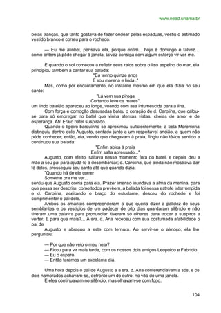 www.nead.unama.br
104
belas tranças, que tanto gostava de fazer ondear pelas espáduas, vestiu o estimado
vestido branco e correu para o rochedo.
— Eu me alinhei, pensava ela, porque enfim... hoje é domingo e talvez…
como ontem já pôde chegar à janela, talvez consiga com algum esforço vir ver-me.
E quando o sol começou a refletir seus raios sobre o liso espelho do mar, ela
principiou também a cantar sua balada:
"Eu tenho quinze anos
E sou morena e linda ."
Mas, como por encantamento, no instante mesmo em que ela dizia no seu
canto:
"Lá vem sua piroga
Cortando leve os mares".
um lindo batelão apareceu ao longe, voando com asa intumescida para a ilha.
Com força e comoção desusadas bateu o coração de d. Carolina, que calou-
se para só empregar no batel que vinha atentas vistas, cheias de amor e de
esperança. Ah! Era o batel suspirado.
Quando o ligeiro barquinho se aproximou suficientemente, a bela Moreninha
distinguiu dentro dele Augusto, sentado junto a um respeitável ancião, a quem não
pôde conhecer; então, ela, vendo que chegavam à praia, fingiu não tê-los sentido e
continuou sua balada:
"Enfim abica à praia
Enfim salta apressado..."
Augusto, com efeito, saltava nesse momento fora do batel, e depois deu a
mão a seu pai para ajudá-lo a desembarcar; d. Carolina, que ainda não mostrava dar
fé deles, prosseguiu seu canto até que quando dizia:
"Quando há de ele correr
Somente pra me ver...
sentiu que Augusto corria para ela. Prazer imenso inundava a alma da menina, para
que possa ser descrito; como todos prevêem, a balada foi nessa estrofe interrompida
e d. Carolina, aceitando o braço do estudante, desceu do rochedo e foi
cumprimentar o pai dele.
Ambos os amantes compreenderam o que queria dizer a palidez de seus
semblantes e os vestígios de um padecer de oito dias guardaram silêncio e não
tiveram uma palavra para pronunciar; tiveram só olhares para trocar e suspiros a
verter. E para que mais?... A sra. d. Ana recebeu com sua costumada afabilidade o
pai de
Augusto e abraçou a este com ternura. Ao servir-se o almoço, ela lhe
perguntou:
— Por que não veio o meu neto?
— Ficou para vir mais tarde, com os nossos dois amigos Leopoldo e Fabrício.
— Eu o espero.
— Então teremos um excelente dia.
Uma hora depois o pai de Augusto e a sra. d. Ana conferenciavam a sós, e os
dois namorados achavam-se, defronte um do outro, no vão de uma janela.
E eles continuavam no silêncio, mas olhavam-se com fogo.
 