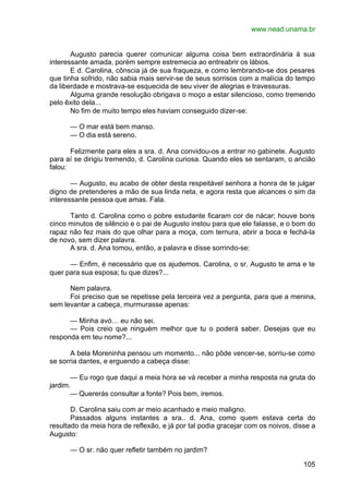 www.nead.unama.br
105
Augusto parecia querer comunicar alguma coisa bem extraordinária à sua
interessante amada, porém sempre estremecia ao entreabrir os lábios.
E d. Carolina, cônscia já de sua fraqueza, e como lembrando-se dos pesares
que tinha sofrido, não sabia mais servir-se de seus sorrisos com a malícia do tempo
da liberdade e mostrava-se esquecida de seu viver de alegrias e travessuras.
Alguma grande resolução obrigava o moço a estar silencioso, como tremendo
pelo êxito dela...
No fim de muito tempo eles haviam conseguido dizer-se:
— O mar está bem manso.
— O dia está sereno.
Felizmente para eles a sra. d. Ana convidou-os a entrar no gabinete. Augusto
para aí se dirigiu tremendo, d. Carolina curiosa. Quando eles se sentaram, o ancião
falou:
— Augusto, eu acabo de obter desta respeitável senhora a honra de te julgar
digno de pretenderes a mão de sua linda neta, e agora resta que alcances o sim da
interessante pessoa que amas. Fala.
Tanto d. Carolina como o pobre estudante ficaram cor de nácar; houve bons
cinco minutos de silêncio e o pai de Augusto instou para que ele falasse, e o bom do
rapaz não fez mais do que olhar para a moça, com ternura, abrir a boca e fechá-la
de novo, sem dizer palavra.
A sra. d. Ana tomou, então, a palavra e disse sorrindo-se:
— Enfim, é necessário que os ajudemos. Carolina, o sr. Augusto te ama e te
quer para sua esposa; tu que dizes?...
Nem palavra.
Foi preciso que se repetisse pela terceira vez a pergunta, para que a menina,
sem levantar a cabeça, murmurasse apenas:
— Minha avó… eu não sei.
— Pois creio que ninguém melhor que tu o poderá saber. Desejas que eu
responda em teu nome?...
A bela Moreninha pensou um momento... não pôde vencer-se, sorriu-se como
se sorria dantes, e erguendo a cabeça disse:
— Eu rogo que daqui a meia hora se vá receber a minha resposta na gruta do
jardim.
— Quererás consultar a fonte? Pois bem, iremos.
D. Carolina saiu com ar meio acanhado e meio maligno.
Passados alguns instantes a sra.. d. Ana, como quem estava certa do
resultado da meia hora de reflexão, e já por tal podia gracejar com os noivos, disse a
Augusto:
— O sr. não quer refletir também no jardim?
 