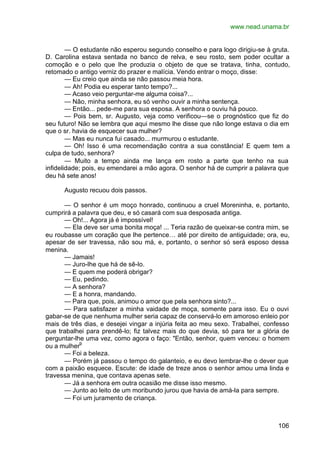 www.nead.unama.br
106
— O estudante não esperou segundo conselho e para logo dirigiu-se à gruta.
D. Carolina estava sentada no banco de relva, e seu rosto, sem poder ocultar a
comoção e o pelo que lhe produzia o objeto de que se tratava, tinha, contudo,
retomado o antigo verniz do prazer e malícia. Vendo entrar o moço, disse:
— Eu creio que ainda se não passou meia hora.
— Ah! Podia eu esperar tanto tempo?...
— Acaso veio perguntar-me alguma coisa?...
— Não, minha senhora, eu só venho ouvir a minha sentença.
— Então... pede-me para sua esposa. A senhora o ouviu há pouco.
— Pois bem, sr. Augusto, veja como verificou—se o prognóstico que fiz do
seu futuro! Não se lembra que aqui mesmo lhe disse que não longe estava o dia em
que o sr. havia de esquecer sua mulher?
— Mas eu nunca fui casado... murmurou o estudante.
— Oh! Isso é uma recomendação contra a sua constância! E quem tem a
culpa de tudo, senhora?
— Muito a tempo ainda me lança em rosto a parte que tenho na sua
infidelidade; pois, eu emendarei a mão agora. O senhor há de cumprir a palavra que
deu há sete anos!
Augusto recuou dois passos.
— O senhor é um moço honrado, continuou a cruel Moreninha, e, portanto,
cumprirá a palavra que deu, e só casará com sua desposada antiga.
— Oh!... Agora já é impossível!
— Ela deve ser uma bonita moça! ... Teria razão de queixar-se contra mim, se
eu roubasse um coração que lhe pertence… até por direito de antiguidade; ora, eu,
apesar de ser travessa, não sou má, e, portanto, o senhor só será esposo dessa
menina.
— Jamais!
— Juro-lhe que há de sê-lo.
— E quem me poderá obrigar?
— Eu, pedindo.
— A senhora?
— E a honra, mandando.
— Para que, pois, animou o amor que pela senhora sinto?...
— Para satisfazer a minha vaidade de moça, somente para isso. Eu o ouvi
gabar-se de que nenhuma mulher seria capaz de conservá-lo em amoroso enleio por
mais de três dias, e desejei vingar a injúria feita ao meu sexo. Trabalhei, confesso
que trabalhei para prendê-lo; fiz talvez mais do que devia, só para ter a glória de
perguntar-lhe uma vez, como agora o faço: "Então, senhor, quem venceu: o homem
ou a mulher9
— Foi a beleza.
— Porém já passou o tempo do galanteio, e eu devo lembrar-lhe o dever que
com a paixão esquece. Escute: de idade de treze anos o senhor amou uma linda e
travessa menina, que contava apenas sete.
— Já a senhora em outra ocasião me disse isso mesmo.
— Junto ao leito de um moribundo jurou que havia de amá-la para sempre.
— Foi um juramento de criança.
 