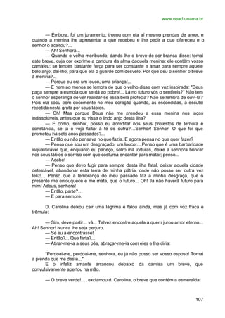 www.nead.unama.br
107
— Embora, foi um juramento; trocou com ela aí mesmo prendas de amor, e
quando a menina lhe apresentar a que recebeu e lhe pedir a que ofereceu e o
senhor o aceitou?...
— Ah! Senhora...
— Quando o velho moribundo, dando-lhe o breve de cor branca disse: tomai
este breve, cuja cor exprime a candura da alma daquela menina; ele contém vosso
camafeu; se tendes bastante força para ser constante e amar para sempre aquele
belo anjo, dai-lho, para que ela o guarde com desvelo. Por que deu o senhor o breve
à menina?...
— Porque eu era um louco, uma criança!...
— E nem ao menos se lembra de que o velho disse com voz inspirada: "Deus
paga sempre a esmola que se dá ao pobre!... Lá no futuro vós o sentíreis?" Não tem
o senhor esperança de ver realizar-se essa bela profecia? Não se lembra de ouvi-la?
Pois ela soou bem docemente no meu coração quando, às escondidas, a escutei
repetida nesta gruta por seus lábios.
— Oh! Mas porque Deus não me prendeu a essa menina nos laços
indissolúveis, antes que eu visse o lindo anjo desta ilha?
— E como, senhor, posso eu acreditar nos seus protestos de ternura e
constância, se já o vejo faltar à fé de outra?…Senhor! Senhor! O que foi que
prometeu há sete anos passados?...
— Então eu não pensava no que fazia. E agora pensa no que quer fazer?
— Penso que sou um desgraçado, um louco!... Penso que é uma barbaridade
inqualificável que, enquanto eu padeço, sofro mil torturas, deixe a senhora brincar
nos seus lábios o sorriso com que costuma encantar para matar; penso...
— Acabe!
— Penso que devo fugir para sempre desta ilha fatal, deixar aquela cidade
detestável, abandonar esta terra de minha pátria, onde não posso ser outra vez
feliz!... Penso que a lembrança do meu passado faz a minha desgraça, que o
presente me enlouquece e me mata, que o futuro... Oh! Já não haverá futuro para
mim! Adeus, senhora!
— Então, parte?…
— E para sempre.
D. Carolina deixou cair uma lágrima e falou ainda, mas já com voz fraca e
trêmula:
— Sim, deve partir... vá... Talvez encontre aquela a quem jurou amor eterno...
Ah! Senhor! Nunca lhe seja perjuro.
— Se eu a encontrasse!
— Então?... Que faria?...
— Atirar-me-ia a seus pés, abraçar-me-ia com eles e lhe diria:
"Perdoai-me, perdoai-me, senhora, eu já não posso ser vosso esposo! Tomai
a prenda que me deste..."
E o infeliz amante arrancou debaixo da camisa um breve, que
convulsivamente apertou na mão.
— O breve verde!…, exclamou d. Carolina, o breve que contém a esmeralda!
 
