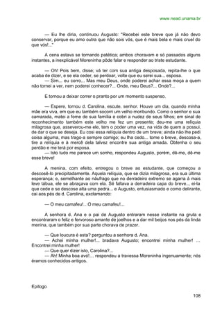 www.nead.unama.br
108
— Eu lhe diria, continuou Augusto: "Recebei este breve que já não devo
conservar, porque eu amo outra que não sois vós, que é mais bela e mais cruel do
que vós!..."
A cena estava se tornando patética; ambos choravam e só passados alguns
instantes, a inexplicável Moreninha pôde falar e responder ao triste estudante.
— Oh! Pois bem, disse; vá ter com sua antiga desposada, repita-lhe o que
acaba de dizer, e se ela ceder, se perdoar, volte que eu serei sua... esposa.
— Sim... eu corro... Mas meu Deus, onde poderei achar essa moça a quem
não tornei a ver, nem poderei conhecer?... Onde, meu Deus?... Onde?...
E tornou a deixar correr o pranto por um momento suspenso.
— Espere, tornou d. Carolina, escute, senhor. Houve um dia, quando minha
mãe era viva, em que eu também socorri um velho moribundo. Como o senhor e sua
camarada, matei a fome de sua família e cobri a nudez de seus filhos; em sinal de
reconhecimento também este velho me fez um presente; deu-me uma relíquia
milagrosa que, asseverou-me ele, tem o poder uma vez, na vida de quem a possui,
de dar o que se deseja. Eu cosi essa relíquia dentro de um breve; ainda não lhe pedi
coisa alguma, mas trago-a sempre comigo; eu lha cedo... tome o breve, descosa-a,
tire a relíquia e à mercê dela talvez encontre sua antiga amada. Obtenha o seu
perdão e me terá por esposa.
— Isto tudo me parece um sonho, respondeu Augusto, porém, dê-me, dê-me
esse breve!
A menina, com efeito, entregou o breve ao estudante, que começou a
descosê-lo precipitadamente. Aquela relíquia, que se dizia milagrosa, era sua última
esperança; e, semelhante ao náufrago que no derradeiro extremo se agarra à mais
leve tábua, ele se abraçava com ela. Sé faltava a derradeira capa do breve.., ei-la
que cede e se descose alta uma pedra... e Augusto, entusiasmado e como delirante,
cai aos pés de d. Carolina, exclamando:
— O meu camafeu!…O meu camafeu!...
A senhora d. Ana e o pai de Augusto entraram nesse instante na gruta e
encontraram o feliz e fervoroso amante de joelhos e a dar mil beijos nos pés da linda
menina, que também por sua parte chorava de prazer.
— Que loucura é esta? perguntou a senhora d. Ana.
— Achei minha mulher!... bradava Augusto; encontrei minha mulher! …
Encontrei minha mulher!
— Que quer dizer isto, Carolina?...
— Ah! Minha boa avó!… respondeu a travessa Moreninha ingenuamente; nós
éramos conhecidos antigos.
Epílogo
 