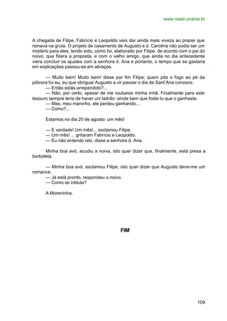 www.nead.unama.br
109
A chegada de Filipe, Fabrício e Leopoldo veio dar ainda mais viveza ao prazer que
reinava na gruta. O projeto de casamento de Augusto e d. Carolina não podia ser um
mistério para eles, tendo sido, como foi, elaborado por Filipe. de acordo com o pai do
noivo, que fizera a proposta, e com o velho amigo, que ainda no dia antecedente
viera concluir os ajustes com a senhora d. Ana e portanto, o tempo que se gastaria
em explicações passou-se em abraços.
— Muito bem! Muito bem! disse por fim Filipe; quem pôs o fogo ao pé da
pólvora fui eu, eu que obriguei Augusto a vir passar o dia de Sant’Ana conosco.
— Então estás arrependido?...
— Não, por certo, apesar de me roubares minha irmã. Finalmente para este
tesouro sempre teria de haver uni ladrão: ainda bem que foste tu que o ganhaste.
— Mas, meu maninho, ele perdeu ganhando...
— Como?...
Estamos no dia 20 de agosto: um mês!
— E verdade! Um mês!... exclamou Filipe.
— Um mês! ... gritaram Fabrício e Leopoldo.
— Eu não entendo isto, disse a senhora d. Ana.
Minha boa avó, acudiu a noiva, isto quer dizer que, finalmente, está presa a
borboleta.
— Minha boa avó, exclamou Filipe, isto quer dizer que Augusto deve-me um
romance.
— Já está pronto, respondeu o noivo.
— Como se intitula?
A Moreninha.
FIM
 