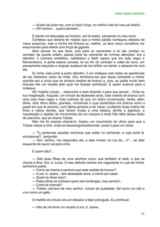 www.nead.unama.br
11
— Acaba de pisar-me, com a maior força, no melhor calo do meu pé direito.
— Oh! senhor… queira perdoar!...
E dando mil desculpas ao homem, saí do teatro, pensando no meu amor.
Confesso que deveria ter notado que a minha paixão começava debaixo de
maus auspícios, mas a minha má fortuna ou, melhor, os teus maus conselhos me
empurravam para diante com força de gigante.
Sem pensar no que fazia, subi para os camarotes e fui dar comigo no
corredor da quarta ordem; passei junto do camarote de minhas atenções: era o
n&ordm; 3 (número simbólico, cabalístico e fatal! repara que em tudo segui o
Romantismo). A porta estava cerrada; fui ao fim do corredor e voltei de novo; um
pensamento esquisito e singular acabava de me brilhar na mente, e abracei-me com
ele.
Eu tinha visto junto à porta n&ordm; 3 um moleque com todas as aparências
de ser belíssimo cravo da Índia. Ora, lembrava-me que nesse camarote a minha
querida era a única que se achava vestida de branco e, pois, eu podia muito bem
mandar--lhe um recado pelo qual me fizesse conhecido. E assim avancei para o
moleque.
Ah! maldito crioulo… estava-lhe o todo dizendo o para que servia!... Pinta na
tua imaginação, Augusto, um crioulo de dezesseis anos, todo vestido de branco com
uma cara mais negra e mais lustrosa do que um botim envernizado, tendo, além
disso, dois olhos belos, grandes, vivíssimos e cuja esclerótica era branca como o
papel em que te escrevo, com lábios grossos e de nácar, ocultando duas ordens de
finos e claros dentes, que fariam inveja a uma baiana; dá-lhe a ligeireza, a
inquietação e rapidez de movimentos de um macaco e terás frito idéia desse diabo
de azeviche, que se chama Tobias.
Não me foi preciso chamá-lo: bastou um movimento de olhos para que o
Tobias viesse a mim, rindo-se desavergonhadamente. Levei-o para um canto.
— Tu pertences aquelas senhoras que estão no camarote, a cuja porta te
encostavas?...perguntei.
— Sim, senhor, me respondeu ele, e elas moram na rua de... nº… ao lado
esquerdo de quem vai para cima.
E quem são?...
— São duas filhas de uma senhora viúva, que também aí está, e que se
chama a Ilma. Sra. d. Luíza. O meu defunto senhor era negociante e o pai de minha
senhora é padre.
— Como se chama a senhora que está vestida de branco?
— A sra. d. Joana... tem dezessete anos, e morre por casar.
— Quem te disse isso?...
— Pelos olhos se conhece quem tem lombrigas, meu senhor!...
— Como te chamas?
— Tobias, escravo de meu senhor, crioulo de qualidade, fiel como um cão e
vivo como um gato.
O maldito do crioulo era um clássico a falar português. Eu continuei:
— Hás de me levar um recado à sra. d. Joana.
 