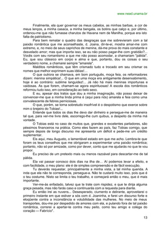 www.nead.unama.br
13
Finalmente, ela quer governar os meus cabelos, as minhas barbas, a cor de
meus lenços, a minha casaca, a minha bengala, os botins que calço e, por último,
ordenou-me que não fumasse charutos de Havana nem de Manilha, porque era isto
falta de patriotismo.
Para bem rematar o quadro das desgraças que me sobrevieram com a tal
paixão romântica que me aconselhaste, d. Joana, dir-te-ei, mostra amar-me com
extremo, e, no meio de seus caprichos de menina, dá-me prova do mais constante e
desvelado amor; mas que importa isso, se eu não posso pagar-lhe com gratidão?...
Vocês com seu romantismo a que me não posso acomodar, a chamariam "pálida".
Eu, que sou clássico em corpo e alma e que, portanto, dou os coisas o seu
verdadeiro nome, a chamarei sempre "amarela".
Malditos românticos, que têm crismado tudo e trocado em seu crismar os
nomes que melhor exprimem suas idéias!…
O que outrora se chamava, em bom português, moça feia, os reformadores
dizem: menina simpática!... O que em uma moça era antigamente desenxabimento,
hoje é ao contrário: sublime languidez!... Já não há mais meninas importunas e
vaidosas. As que forem, chamam-se agora espirituosas! A escola dos românticos
reformou tudo isso, em consideração ao belo sexo.
E eu, apesar dos tratos que dou a minha imaginação, não posso deixar de
convencer-me que a minha linda prima é (aqui para nós) amarela e feia como uma
convalescente de febres perniciosas.
O que, porém, se torna sobretudo insofrível é o despotismo que exerce sobre
mim o brejeiro do Tobias!...
Entende que todos os dias lhe devo dar dinheiro e persegue-me de maneira
tal que, para ver-me livre dele, escorrego-lhe cum quibus, a despeito da minha má
vontade.
O Tobias está no caso de muitos que, grandes e excelentes parladores, são
péssimos financeiros na prática. Como eles fazem ao país, faz Tobias comigo, que
sempre depois de longo discurso me apresenta um déficit e pede-me um crédito
suplementar.
Eis aqui, meu Augusto, o lamentável estado em que me acho. Lembra-te que
foram os teus conselhos que me obrigaram a experimentar uma paixão romântica;
portanto, não só por amizade, como por dever, conto que me ajudarás no que te vou
propor.
Eu preciso de um pretexto mais ou menos razoável para descartar-me de tal
pálida.
Ela vai passar conosco dois dias na ilha de… Aí podemos levar a efeito, e
com facilidade, o meu plano: ele é de simples compreensão e de fácil execução.
Tu deverás requestar, principalmente a minha vista, a tal minha querida. A
inda que ela não te corresponda, persegue-a. Não te custará muito isso, pois que é
o teu costume. Nisto se limita o teu trabalho, e começará então o meu, que é mais
importante.
Ver-me-ás enfadado, talvez que te trate com rispidez, e que te dirija alguma
graça pesada, mas não farás caso e continuarás com a requesta para diante.
Eu então irei as nuvens... Desesperado, ciumento e delirante, aproveitarei o
primeiro instante em que estiver a sós com d. Joaninha, e farei um discurso forte e
eloqüente contra a inconstância e volubilidade das mulheres. No meio de meus
transportes, dou-me por despedido de amores com ela, e pulando fora de tal paixão
romântica, correrei a apertar-te contra meu peito, como teu amigo e colega do
coração — Fabrício".
 