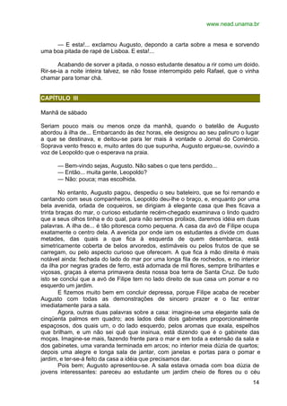 www.nead.unama.br
14
— E esta!... exclamou Augusto, depondo a carta sobre a mesa e sorvendo
uma boa pitada de rapé de Lisboa. E esta!...
Acabando de sorver a pitada, o nosso estudante desatou a rir como um doido.
Rir-se-ia a noite inteira talvez, se não fosse interrompido pelo Rafael, que o vinha
chamar para tomar chá.
CAPÍTULO III
Manhã de sábado
Seriam pouco mais ou menos onze da manhã, quando o batelão de Augusto
abordou à ilha de... Embarcando às dez horas, ele designou ao seu palinuro o lugar
a que se destinava, e deitou-se para ler mais à vontade o Jornal do Comércio.
Soprava vento fresco e, muito antes do que supunha, Augusto ergueu-se, ouvindo a
voz de Leopoldo que o esperava na praia.
— Bem-vindo sejas, Augusto. Não sabes o que tens perdido...
— Então... muita gente, Leopoldo?
— Não: pouca; mas escolhida.
No entanto, Augusto pagou, despediu o seu bateleiro, que se foi remando e
cantando com seus companheiros. Leopoldo deu-lhe o braço, e, enquanto por uma
bela avenida, orlada de coqueiros, se dirigiam à elegante casa que lhes ficava a
trinta braças do mar, o curioso estudante recém-chegado examinava o lindo quadro
que a seus olhos tinha e do qual, para não sermos prolixos, daremos idéia em duas
palavras. A ilha de... é tão pitoresca como pequena. A casa da avó de Filipe ocupa
exatamente o centro dela. A avenida por onde iam os estudantes a divide cm duas
metades, das quais a que fica à esquerda de quem desembarca, está
simetricamente coberta de belos arvoredos, estimáveis ou pelos frutos de que se
carregam, ou pelo aspecto curioso que oferecem. A que fica à mão direita é mais
notável ainda: fechada do lado do mar por uma longa fila de rochedos, e no interior
da ilha por negras grades de ferro, está adornada de mil flores, sempre brilhantes e
viçosas, graças à eterna primavera desta nossa boa terra de Santa Cruz. De tudo
isto se conclui que a avó de Filipe tem no lado direito de sua casa um pomar e no
esquerdo um jardim.
E fizemos muito bem em concluir depressa, porque Filipe acaba de receber
Augusto com todas as demonstrações de sincero prazer e o faz entrar
imediatamente para a sala.
Agora, outras duas palavras sobre a casa: imagine-se uma elegante sala de
cinqüenta palmos em quadro; aos lados dela dois gabinetes proporcionalmente
espaçosos, dos quais um, o do lado esquerdo, pelos aromas que exala, espelhos
que brilham, e um não sei quê que insinua, está dizendo que é o gabinete das
moças. Imagine-se mais, fazendo frente para o mar e em toda a extensão da sala e
dos gabinetes, uma varanda terminada em arcos; no interior meia dúzia de quartos;
depois uma alegre e longa sala de jantar, com janelas e portas para o pomar e
jardim, e ter-se-á feito da casa a idéia que precisamos dar.
Pois bem; Augusto apresentou-se. A sala estava ornada com boa dúzia de
jovens interessantes: pareceu ao estudante um jardim cheio de flores ou o céu
 