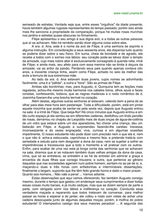 www.nead.unama.br
15
semeado de estrelas. Verdade seja que, entre esses "orgulhos" da idade presente,
havia também algumas rugosas representantes do tempo passado; porém isso ainda
mais lhe sanciona a propriedade da comparação, porque há muitas rosas murchas
nos jardins e estrelas quase obscuras no firmamento.
Filipe apresentou o seu amigo à sua digna avó, e a todas as outras pessoas
que aí se achavam. Não há remédio senão dizer alguma coisa sobre elas.
A sra. d. Ana, este é o nome da avó de Filipe, é uma senhora de espírito e
alguma instrução. Em consideração a seus sessenta anos, ela dispensa tudo quanto
se poderia dizer sobre o seu físico. Em suma, cheia de bondade e de agrado, ela
recebe a todos com o sorriso nos lábios: seu coração pode-se talvez dizer o templo
da amizade, cujo mais nobre altar é exclusivamente consagrado à querida neta, irmã
de Filipe; e ainda mais, seu afeto para com essa menina não se limita à doçura da
amizade; vai ao ardor da paixão. Perdendo seus pais quando apenas contava oito
anos, a inocente criança tinha, assim como Filipe, achado no seio da melhor das
avós a ternura de sua extremosa mãe.
Ao lado da sra. d. Ana estavam duas jovens, cujos nomes se adivinharão
facilmente: uma é a "pálida", a outra a "loira". São as primas de Filipe.
Ambas são bonitinhas; mas, para Augusto, d. Quinquina tem as feições mais
regulares, achou-lhe mesmo muita harmonia nos cabelos loiros, olhos azuis e faces
coradas, confessando, todavia, que as negras madeixas e o rosto romântico de d.
Joaninha fizeram-lhe uma brecha terrível no coração.
Além destas, algumas outras senhoras aí estavam, valendo bem a pena de se
olhar para elas meia hora sem pestanejar. Toda a dificuldade, porém, está em pintar
aquela mocinha que acaba de sentar-se pela sexta vez, depois que Augusto entrou
na sala: é a irmã de Filipe. Que beija-flor! Há cinco minutos que Augusto entrou e em
tão curto espaço já ela sentou-se em diferentes cadeiras, desfolhou um lindo pendão
de rosas, derramou no chapéu de Leopoldo mais de duas onças de água-de-colônia
de um vidro que estava sobre um dos aparadores, fez chorar uma criança, deu um
beliscão em Filipe, e Augusto a surpreendeu fazendo-lhe caretas: travessa,
inconseqüente e às vezes engraçada; viva, curiosa e em algumas ocasiões
impertinente, O nosso estudante não pode dizer com precisão nem o que ela é, nem
o que não é: acha-a estouvada, caprichosa e mesmo feia, e pretende tratá-la com
seriedade e estudo para nem desgostar a dona da casa, nem se sujeitar a sofrer as
impertinências e travessuras que a todo o momento a vê praticar com os outros.
Enfim, para acabar de uma vez esta já longa conta das senhoras que se achavam
na sala, diremos que aí se notavam também duas velhas amigas da dona da casa.
Uma, que só se entreteve, se entretém e se há de entreter em admirar a graça e
encantos de duas filhas que consigo trouxera; e outra, que pertence ao gênero
daquelas que nas sociedades agarram num pobre homem, sentam-no ao pé de si, e,
maçando-o duas e três horas com enfadonhas e intermináveis dissertações,
finalmente o largam, supondo que lhe têm feito grande honra e dado o maior prazer.
Quanto aos homens... Não vale a pena! ... Vamos adiante.
Estas observações que aqui vamos oferecendo, fez também Augusto consigo
mesmo, durante o tempo que gastou cm endereçar seus cumprimentos e dizer todas
essas coisas muito banais, e já muito cediças, mas que se dizem sempre de parte a
parte, com obrigado sorrir nos lábios e indiferença no coração. Concluída essa
verdadeira maçada e reparando que todos tratavam de conversar, para melhor
passar as horas e esperar a do jantar, ele voltou o rosto com vistas de achar uma
cadeira desocupada junto de algumas daquelas moças; porém, é mofina do pobre
estudante! O intempestivo castigo dos seus maiores pecados! ... A segunda das
 