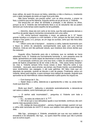 www.nead.unama.br
16
duas velhas, de quem há pouco se tratou, estendeu a mão e chamou-o, mostrando
com o dedo carregado de anéis um lugar livre junto dela.
Não havia remédio; era preciso sofrer, com os olhos enxutos, o prazer na
face, o martírio que se lhe oferecia. Augusto sentou-se ao pé da sra. d. Violante.
Ela lançou-lhe um olhar de bondade e proteção, e ele abaixou os olhos,
porque os de d. Violante são terrivelmente feios e os do estudante não se podem
demorar por muito tempo sobre espelho de tal qualidade.
— Adivinho, disse ela com certo ar de ironia, que lhe está pesando demais o
sacrifício de perder alguns momentos conversando com uma velha.
— Oh, minha senhora! respondeu o moço, as palavras de V. S.a
fazem
grande injustiça a si própria e a mim também: a mim, porque me faz bem cheio de
rudeza e mau gosto; a si, porque, se um cego as ouvisse, certo que não faria idéia
do vigor e da...
— Olhem como ele é lisonjeiro!… exclamou a velha, batendo levemente com
o leque no ombro do estudante, acompanhando esta ação com uma terrível
olhadura, rindo-se com tão particular estudo, que mostrava dois únicos dentes que
lhe restavam.
Augusto olhou fixamente para ela e conheceu que na verdade se havia
adiantado muito. D. Violante era horrivelmente horrenda, e, com sessenta anos de
idade, apresentava um carão capaz de desmamar a mais emperrada criança.
A conversação continuou por urna boa hora; o tédio do estudante chegou a
ponto de fazê-lo arrepender-se de ter vindo à ilha de... Três vezes tentou levantar-
se; mas d. Violante sempre tinha novas coisas a dizer: falou-lhe sobre a sua
mocidade… seus pais, seus amores, seu tempo, seu finado marido, sua esterilidade,
seus rendimentos, seu papagaio, e até suas galinhas. Ah! falou mais que um
deputado da oposição, quando se discute o voto de graças. Finalmente, parou um
instante, talvez para respirar, e para começar novo ataque de maçada. Augusto quis
aproveitar-se da intermitência: estava desesperado e pela quarta vez ergueu-se.
— Com licença de V. Sa...
— Nada! disse a velha, detendo-se e apertando-lhe a mão: eu ainda tenho
muito que dizer-lhe.
Muito que dizer?... balbuciou o estudante automaticamente, e deixando-se
cair sobre a cadeira, como fulminado por um raio.
— O senhor está incomodado?… perguntou d. Violante com toda a
ingenuidade.
— Eu... eu estou às ordens de V. S. &ordf;
.
— Ah! vê-se que a sua delicadeza iguala a sua bondade, continuou ela com
acento meio açucarado e terno.
— Oh, castigo de meus pecados! ... pensou Augusto consigo; querem ver que
a velha está namorada de mim?!! E recuou sua cadeira meio palmo para longe da
dela.
Não fuja... prosseguiu d. Violante, arrastando por sua vez sua cadeira até
encostá-la à do estudante; não fuja... eu quero dizer-lhe coisas que não é preciso
que os outros ouçam.
 