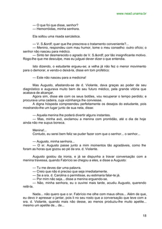 www.nead.unama.br
18
— O que foi que disse, senhor?
— Hemorróidas, minha senhora.
Ela soltou uma risada sarcástica.
— V. S.&ordf; quer que lhe prescreva o tratamento conveniente?...
— Menino, respondeu com mau humor, tome o meu conselho: outro ofício; o
senhor não nasceu para médico.
— Sinto ter desmerecido o agrado de V. S.&ordf; por tão insignificante motivo.
Rogo-lhe que me desculpe, mas eu julguei dever dizer o que entendia.
Isto dizendo, o estudante ergueu-se; a velha já não fez o menor movimento
para o demorar, e vendo-o deixá-la, disse em tom profético:
— Este não nasceu para a medicina!
Mas Augusto, afastando-se de d. Violante, dava graças ao poder de seu
diagnóstico e augurava muito bem de seu futuro médico, pela grande vitória que
acabava de alcançar.
Agora sim, disse ele com os seus botões, vou recuperar o tempo perdido; e
procurava uma cadeira, cuja vizinhança lhe conviesse.
A digna hóspeda compreendeu perfeitamente os desejos do estudante, pois
mostrando-lhe um lugar junto de sua neta, disse:
— Aquela menina lhe poderá divertir alguns instantes.
— Mas, minha avó, exclamou a menina com prontidão, até o dia de hoje
ainda não me supus boneca.
Menina!...
Contudo, eu serei bem feliz se puder fazer com que o senhor... o senhor...
— Augusto, minha senhora...
— O sr. Augusto passe junto a mim momentos tão agradáveis, como lhe
foram as horas que gozou ao pé da sra. d. Violante.
Augusto gostou da ironia, e já se dispunha a travar conversação com a
menina travessa, quando Fabrício se chegou a eles, e disse a Augusto:
— Tu me deves dar uma palavra.
— Creio que não é preciso que seja imediatamente.
— Se a sra. d. Carolina o permitisse, eu estimaria falar-te já.
— Por mim não seja... disse a menina erguendo-se.
— Não, minha senhora, eu o ouvirei mais tarde, acudiu Augusto, querendo
retê-la.
Nada... não quero que o sr. Fabrício me olhe com maus olhos... Além de que,
eu devo ir apressar o jantar, pois li no seu rosto que a conversação que teve com a
sra. d. Violante, quando mais não desse, ao menos produziu-lhe muito apetite...
mesmo um apetite de... de...
 