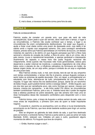 www.nead.unama.br
19
— Acabe.
— De estudante.
E, mal o disse, a travessa moreninha correu para fora da sala.
CAPÍTULO IV
Falta de condescendência
Fabrício acaba de cometer um grande erro, que para ele será de más
conseqüências. Quem pede e quer ser servido, deve medir bem o tempo, o lugar e
as circunstâncias, e Fabrício não soube conhecer que o tempo, o lugar e as
circunstâncias lhe eram completamente desfavoráveis. Vai exigir que Augusto o
ajude a forjar cruel cilada contra uma jovem de dezessete anos, cujo delito é ter
sabido amar o ingrato com exagerado extremo. Ora, para conseguir semelhante
torpeza, preciso seria que Fabrício aproveitasse uni momento de loucura, um desses
instantes de capricho e de delírio cm que Augusto pensasse que ferir a fibra mais
sensível e vibrante do coração da mulher, a fibra do amor, não é um crime, não é
pelo menos, Louca e repreensível leviandade, e apenas perdoável e interessante
divertimento de rapazes; e nessa hora não podia Augusto raciocinar tão
indignamente. Ainda quando não houvesse nele muita generosidade, estava para
desarmá-lo o poder indizível da inocência, o poderoso magnetismo de vinte olhos
belos como o planeta do dia, a influência cativadora da formosura em botão, da
beleza virgem ainda, de um anjo enfim, porque é símbolo de um anjo a virgindade
de uma jovem bela.
Mas Fabrício olvidou tudo, e mal, sem dúvida, terá de sair de seu empenho
com tantas contrariedades; o tempo não lhe é propício, porque Augusto começa a
sentir todos os sintomas de apetite devorador. Ora, um rapaz, e principalmente um
estudante com fome, aborrece-se de tudo, principalmente do que lhe cheira a
maçada. O lugar não menos lhe era desfavorável, porque, diante de um ranchinho
de belas moças, quem poderá tramar contra o sossego delas?... Então Augusto, que
era dos tais que por semelhante povo, são como formiga por açúcar, macaco por
banana, criança por campainha… e ele tinha razão! Por último, as circunstâncias
também contrariavam Fabrício, pois a sra. d. Violante havia tido o poder de esgotar
toda a elástica paciência do pobre estudante, que não acharia nem mais uma só
dose homeopática desse tão necessário confortativo para despender com o novo
macista.
Fabrício tomou, pois, o braço de Augusto e ambos saíram da sala, este com
vivos sinais de impaciência, o primeiro com ares de quem ia tratar importante
negócio.
A inocente d. Joaninha os acompanhou com os olhos e riu-se brandamente,
encontrando os de Fabrício, que teve ainda bastante audácia para tingir um sorriso
de gratidão.
Eles se dirigiram ao gabinete do lado direito da sala, o qual fora destinado
para os homens; e entrando fechou Fabrício a porta sobre si, para se achar em toda
liberdade. Enfim, estavam sos. Voltados um para o outro, guardavam alguns
momentos de silêncio. Foi Augusto que teve de rompê-lo.
— Então, ficamos a jogar o siso?...
 