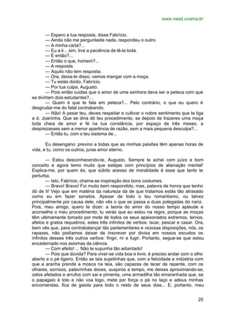 www.nead.unama.br
20
— Espero a tua resposta, disse Fabrício.
— Ainda não me perguntaste nada, respondeu o outro.
— A minha carta?...
— Eu a li... sim, tive a paciência de lê-la toda.
— E então?...
— Então o que, homem?...
— A resposta.
— Aquilo não tem resposta.
— Ora, deixa-te disso; vamos mangar com a moça.
— Tu estás doido, Fabrício.
— Por tua culpa, Augusto.
— Pois então cuidas que o amor de uma senhora deva ser a peteca com que
se divirtam dois estudantes?...
— Quem é que te fala em peteca?... Pelo contrário, o que eu quero é
desgrudar-me do fatal contrabando.
— Não! A pesar teu, deves respeitar e cultivar o nobre sentimento que te liga
a d. Joaninha. Que se diria dó teu procedimento, se depois de trazeres uma moça
toda cheia de amor e fé na tua constância, por espaço de três meses, a
desprezasses sem a menor aparência de razão, sem a mais pequena desculpa?...
— Então tu, com o teu sistema de...
Eu desengano: previno a todas que as minhas paixões têm apenas horas de
vida, e tu, como os outros, juras amor eterno.
— Estou desconhecendo-te, Augusto. Sempre te achei com juízo e bom
conceito e agora temo muito que estejas com princípios de alienação mental!
Explica-me, por quem és, que súbito acesso de moralidade é esse que tanto te
perturba.
— Isto, Fabrício, chama-se inspiração dos bons costumes.
— Bravo! Bravo! Foi muito bem respondido, mas, palavra de honra que tenho
dó de ti! Vejo que em matéria da natureza da de que tratamos estás tão atrasado
como eu em fazer sonetos. Apesar de todo o teu romantismo, ou talvez
principalmente por causa dele, não vês o que se passa a duas polegadas do nariz.
Pois, meu amigo, quero te dizer: a teoria do amor do nosso tempo aplaude e
aconselha o meu procedimento; tu verás que eu estou na regra, porque as moças
têm ultimamente tomado por mote de todos os seus apaixonados extremos, ternos,
afetos e gratos requebros, estes três infinitos de verbos: iscar, pescar e casar. Ora,
bem vês que, para contrabalançar tão parlamentares e viciosas disposições, nós, os
rapazes, não podíamos deixar de inscrever por divisa em nossos escudos os
infinitos desses três outros verbos: fingir, rir e fugir. Portanto, segue-se que estou
encadernado nos axiomas da ciência.
— Com efeito! ... Não te supunha tão adiantado!
— Pois que dúvida? Para viver-se vida boa e livre, é preciso andar com o olho
aberto e o pé ligeiro. Então as tais sujeitinhas que, com a felicidade e indústria com
que a aranha prende a mosca na teia, são capazes de tecer de repente, com os
olhares, sorrisos, palavrinhas doces, suspiros a tempo, me deixes aproximando-se,
zelos afetados e arrufos com sai e pimenta, uma armadilha tão emaranhada que, se
o papagaio é tolo e não voa logo, mete por força o pé no laço e adeus minhas
encomendas, fica de gaiola para todo o resto de seus dias... E, portanto, meu
 