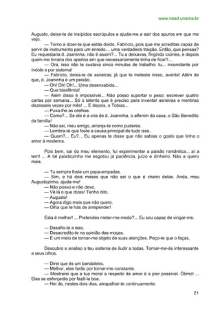 www.nead.unama.br
21
Augusto, deixa-te de insípidos escrúpulos e ajuda-me a sair dos apuros em que me
vejo.
— Torno a dizer-te que estás doido, Fabrício, pois que me acreditas capaz de
servir de instrumento para um enredo… uma verdadeira traição. Então, que pensas?
Eu requestaria d. Joaninha, não é assim?... Tu a deixavas, fingindo ciúmes, e depois
quem me livraria dos apertos em que necessariamente tinha de ficar?...
— Ora, isso não te custava cinco minutos de trabalho: tu... inconstante por
índole e por sistema!
— Fabrício, deixa-te de asneiras; já que te meteste nisso, avante! Além de
que, d. Joaninha é um peixão.
— Oh! Oh! Oh!... Uma desenxabida...
— Que blasfêmia!
— Além disso é impossível... Não posso suportar o peso: escrever quatro
cartas por semana... Só o talento que é preciso para inventar asneiras e mentiras
dezesseis vezes por mês! ... E depois, o Tobias...
— Puxa-lhe as orelhas.
— Como?... Se ele é a cria de d. Joaninha, o alfenim da casa, o São Benedito
da família!
— Não sei, meu amigo, arranja-te como puderes.
— Lembra-te que foste a causa principal de tudo isso.
— Quem?... Eu?... Eu apenas te disse que não sabias o gosto que tinha o
amor à moderna.
Pois bem, saí do meu elemento, fui experimentar a paixão romântica... aí a
tem! ... A tal paixãozinha me esgotou já paciência, juízo e dinheiro. Não a quero
mais.
— Tu sempre foste um papa-empadas.
— Sim, e há dois meses que não sei o que é cheiro delas. Anda, meu
Augustozinho, ajuda-me!
— Não posso e não devo.
— Vê lá o que dizes! Tenho dito.
— Augusto!
— Agora digo mais que não quero.
— Olha que te hás de arrepender!
Esta é melhor! ... Pretendes meter-me medo?... Eu sou capaz de vingar-me.
— Desafio-te a isso.
— Desacredito-te na opinião das moças.
— E um meio de tornar-me objeto de suas atenções. Peço-te que o faças.
Descubro e analiso o teu sistema de iludir a todas. Tornar-me-ás interessante
a seus olhos.
— Direi que és um bandoleiro.
— Melhor, elas farão por tornar-me constante.
— Mostrarei que a tua moral a respeito de amor é a pior possível. Ótimo! ...
Elas se esforçarão por fazê-la boa.
— Hei de, nestes dois dias, atrapalhar-te continuamente.
 