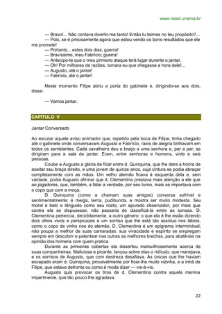www.nead.unama.br
22
— Bravo!... Não contava divertir-me tanto! Então tu teimas no teu propósito?...
— Pois, se é precisamente agora que estou vendo os bons resultados que ele
me promete!
— Portanto... estes dois dias, guerra!
— Bravíssimo, meu Fabrício; guerra!
— Antecipo-te que o meu primeiro ataque terá lugar durante o jantar.
— Oh! Por milhares de razões, tomara eu que chegasse a hora dele!...
— Augusto, até o jantar!
— Fabrício, até o jantar!
Neste momento Filipe abriu a porta do gabinete e, dirigindo-se aos dois,
disse:
— Vamos jantar.
CAPÍTULO V
Jantar Conversado
Ao escutar aquele aviso animador que, repetido pela boca de Filipe, tinha chegado
até o gabinete onde conversavam Augusto e Fabrício, raios de alegria brilhavam em
todos os semblantes. Cada cavalheiro deu o braço a uma senhora e, par a par, se
dirigiram para a sala de jantar. Eram, entre senhoras e homens, vinte e seis
pessoas.
Coube a Augusto a glória de ficar entre d. Quinquina, que lhe dera a honra de
aceitar seu braço direito, e uma jovem de quinze anos, cuja cintura se podia abraçar
completamente com as mãos. Um velho alemão ficava à esquerda dela e, sem
vaidade, podia Augusto afirmar que d. Clementina prestava mais atenção a ele que
ao jogadores, que, também, a falar a verdade, por seu turno, mais se importava com
o copo que com a moça.
D. Quinquina (como a chamam suas amigas) conversa sofrível e
sentimentalmente: é meiga, terna, pudibunda, e mostra ser muito modesta. Seu
moral é belo e lânguido como seu rosto; um apurado observador, por mais que
contra ela se dispusesse, não passaria de classificá-la entre as sonsas. D.
Clementina pertencia, decididamente, a outro gênero: o que ela é lhe estão dizendo
dois olhos vivos e perspicazes e um sorriso que lhe está tão assíduo nos lábios,
como o copo de vinho nos do alemão. D. Clementina é um epigrama interminável;
não poupa a melhor de suas camaradas: sua vivacidade e espírito se empregam
sempre em descobrir e patentear nas outras as melhores brechas, para abatê-las na
opinião dos homens com quem pratica.
Durante as primeiras cobertas ela dissertou maravilhosamente acerca de
suas companheiras. Maliciosa e picante, lançou sobre elas o ridículo, que manejava,
e os sorrisos de Augusto, que com destreza desafiava. As únicas que lhe haviam
escapado eram d. Quinquina, provavelmente por ficar-lhe muito vizinha, e a irmã de
Filipe, que estava defronte ou como é moda dizer — vis-à-vis.
Augusto quis provocar os tiros de d. Clementina contra aquela menina
impertinente, que tão pouco lhe agradava.
 