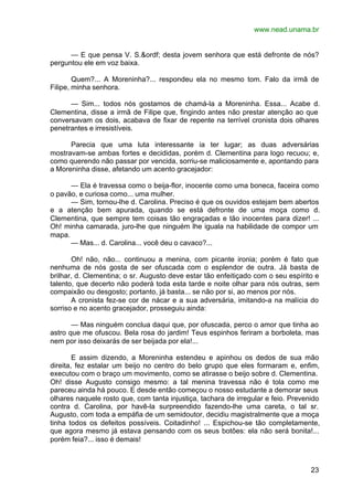 www.nead.unama.br
23
— E que pensa V. S.&ordf; desta jovem senhora que está defronte de nós?
perguntou ele em voz baixa.
Quem?... A Moreninha?... respondeu ela no mesmo tom. Falo da irmã de
Filipe, minha senhora.
— Sim... todos nós gostamos de chamá-la a Moreninha. Essa... Acabe d.
Clementina, disse a irmã de Filipe que, fingindo antes não prestar atenção ao que
conversavam os dois, acabava de fixar de repente na terrível cronista dois olhares
penetrantes e irresistíveis.
Parecia que uma luta interessante ia ter lugar; as duas adversárias
mostravam-se ambas fortes e decididas, porém d. Clementina para logo recuou; e,
como querendo não passar por vencida, sorriu-se maliciosamente e, apontando para
a Moreninha disse, afetando um acento gracejador:
— Ela é travessa como o beija-flor, inocente como uma boneca, faceira como
o pavão, e curiosa como... uma mulher.
— Sim, tornou-lhe d. Carolina. Preciso é que os ouvidos estejam bem abertos
e a atenção bem apurada, quando se está defronte de uma moça como d.
Clementina, que sempre tem coisas tão engraçadas e tão inocentes para dizer! ...
Oh! minha camarada, juro-lhe que ninguém lhe iguala na habilidade de compor um
mapa.
— Mas... d. Carolina... você deu o cavaco?...
Oh! não, não... continuou a menina, com picante ironia; porém é fato que
nenhuma de nós gosta de ser ofuscada com o esplendor de outra. Já basta de
brilhar, d. Clementina; o sr. Augusto deve estar tão enfeitiçado com o seu espírito e
talento, que decerto não poderá toda esta tarde e noite olhar para nós outras, sem
compaixão ou desgosto; portanto, já basta... se não por si, ao menos por nós.
A cronista fez-se cor de nácar e a sua adversária, imitando-a na malícia do
sorriso e no acento gracejador, prosseguiu ainda:
— Mas ninguém conclua daqui que, por ofuscada, perco o amor que tinha ao
astro que me ofuscou. Bela rosa do jardim! Teus espinhos feriram a borboleta, mas
nem por isso deixarás de ser beijada por ela!...
E assim dizendo, a Moreninha estendeu e apinhou os dedos de sua mão
direita, fez estalar um beijo no centro do belo grupo que eles formaram e, enfim,
executou com o braço um movimento, como se atirasse o beijo sobre d. Clementina.
Oh! disse Augusto consigo mesmo: a tal menina travessa não é tola como me
pareceu ainda há pouco. E desde então começou o nosso estudante a demorar seus
olhares naquele rosto que, com tanta injustiça, tachara de irregular e feio. Prevenido
contra d. Carolina, por havê-la surpreendido fazendo-lhe uma careta, o tal sr.
Augusto, com toda a empáfia de um semidoutor, decidiu magistralmente que a moça
tinha todos os defeitos possíveis. Coitadinho! ... Espichou-se tão completamente,
que agora mesmo já estava pensando com os seus botões: ela não será bonita!...
porém feia?... isso é demais!
 
