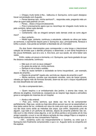 www.nead.unama.br
24
— Chegou muito tarde à ilha... balbuciou d. Quinquina, como quem desejava
travar conversação com Augusto.
— Pensa deveras isso, minha senhora?!... respondeu este, pregando nela um
olhar de quem está pedindo um sim.
— Penso... disse a moça enrubescendo.
— Pois é precisamente agora que eu reconheço ter chegado muito tarde ou
pelo contrário, talvez cedo demais.
— Cedo demais?...
— Certamente: não se chegará sempre cedo demais onde se corre algum
risco?
— Aqui, portanto...
— Neste lugar, portanto, continuou o estudante, voltando os olhos por todas
as senhoras, e apontando depois para d. Quinquina; aqui, principalmente, floresce e
brilha o prazer, mas perde-se também a liberdade de um mancebo!
Os dois foram interrompidos para corresponder a uma longa e interminável
coleção de brindes que o alemão principiou a desenrolar, e com tanta freqüência e
tão pouca fertilidade, que só a sra. d. Ana teve, por sua saúde, de vê-lo beber seis
vezes.
Enfim, cedeu um pouco a tormenta, e d. Quinquina, que havia gostado do que
lhe dissera o estudante, continuou:
— Não quis vir com os seus colegas?
— Eu gosto de andar só, minha senhora.
— Sempre é má e triste a solidão.
— Mas às vezes também a sociedade se torna insuportável... por exemplo,
depois de amanhã...
— Depois de amanhã? repetiu ela, sorrindo-se; depois de amanhã o quê?
— Minha senhora, ouvidos que escutaram acordes, sons de harpa sonora,
vibrada por ligeira mão de formosa donzela, doem-se de ouvir o toque inqualificável
da viola desafinada da rude sabia.
Eu não o compreendo bem...
— Quem respirou o ar embalsamado dos jardins. o aroma das rosas, os
eflúvios da angélica, incomoda-se, exaspera-se ao respirar logo depois a atmosfera
grave e carregada de miasmas de um hospital.
— Ainda o não entendi.
— Pois juro, minha senhora, que desta vez me há de compreender
perfeitamente. Digo que, vendo eu hoje dois olhos que por sua cor se assemelham a
dois belos astros de luz, cintilando em céus do mais puro azul; que, escutando uma
voz tão doce como serão as melodias dos anjos; que enfim, respirando junto de
alguém, cujo bafo é um perfume de delícias, depois de amanhã preferirei não ver,
não ouvir e não cheirar coisa alguma, a ver os olhos pardos e encovados ali do meu
amigo Leopoldo, a ouvir a voz de taboca rachada do meu colega Filipe e a respirar a
fumaça dos charutos de meu companheiro Fabrício.
—Ah!... exclamou outra vez inesperadamente d. Carolina, eu creio que d.
Quinquina terá finalmente compreendido o que o sr. Augusto tanto se empenha em
lhe explicar.
 
