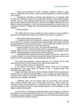 www.nead.unama.br
25
— Minha prima, atreveu-se a dizer a ingênua, modesta, medrosa e muito
sonsa d. Quinquina; minha prima, você o teria compreendido no primeiro instante,
não é assim?...
— Certamente, respondeu a mocinha, sem perturbar-se; o sr. Augusto, além
de falar com habilidade e fogo, pôs em ação três sentidos; o que poderia também
suceder, era que, como algumas costumam fazer, eu fingisse não compreendê-lo
logo, para dar lugar a mais vivas finezas, até que ele de fatigado dissesse tudo, sem
figuras e flores de eloqüência... Ora, isso quase que aconteceu, porque os olhos, os
ouvidos e o nariz do sr. Augusto hão de estar certamente cansados de tão excessivo
trabalho!
— Minha senhora!
Por desdita dele não houve ocasião de pôr em campo um outro sentido; o
gosto ficou em inação, bem contra a sua vontade, não é assim, sr. Augusto?...
— Minha prima, todos olham para nós...
— A respeito do tato, não direi palavra, continuou a terrível Moreninha; porque
se as mãos do sr. Augusto conservaram-se em justa posição, quem sabe os transes
por que passariam os pés de minha prima?... Os srs. estão tão juntinhos, que com
facilidade e sem risco se podem tocar por baixo da mesa.
— Menina! exclamou a sra. d. Ana, com acento de repreensão.
— Minha senhora, consinta que ela continue a gracejar, disse Augusto, meio
aturdido. Além de me dar a honra de tomar-me por objeto de seus gracejos, dá-me
também o prazer de apreciar e admirar seu espírito e agudeza.
— Agradecida! Muito agradecida! tornou o diabinho da menina, rindo-se com
a melhor vontade. Eu cá não custo a compreendê-lo como minha prima; já sei o que
querem de mim os seus elogios... Estou comprada, não falo mais.
Uma risada geral aplaudiu as últimas palavras de d. Carolina; não há nada
mais natural; ela era a neta da dona da casa, além de ser moça e rica.
Começava então a servir-se a sobremesa.
E eu, apesar de amigo e colega de Augusto, disse por fim Fabrício,
endireitando-se, não posso deixar de lastimar a sra. d. Joaquina, pela triste
conquista que acaba de fazer.
Augusto conheceu que lhe era dado o sinal de combate. Fabrício queria tomar
vingança de sua nenhuma condescendência, e pois, preparou-se para sustentar a
luta com todo o esforço. Vendo que todos tinham os olhos fitos nele, como que
esperando unia resposta, não hesitou.
— Obrigado, disse; nem eu mesmo posso de mim formar outro conceito.
Devo, todavia, declarar que, se me fosse dado conhecer a ditosa mortal que
conseguiu ganhar os pensamentos e o coração do meu colega, certo que eu lhe
daria meus parabéns em prosa e verso, porque Fabrício é, sem contradição, a mais
alegre e apreciável conquista!
A ironia o feriu. A interessante Moreninha lançou sobre Augusto um olhar de
aprovação e sorriu-se brandamente; gostou de o ver manejar sua arma favorita. Sem
se explicar o porquê, também o nosso estudante teve em muita conta aquele sorriso
da menina travessa. Fabrício continuou:
 