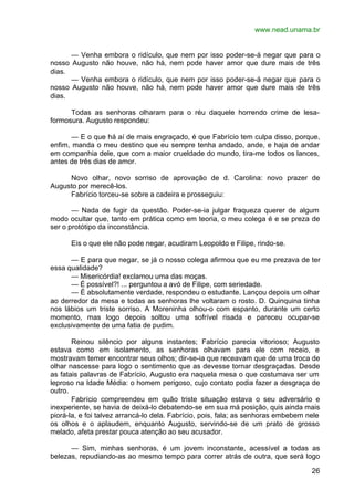 www.nead.unama.br
26
— Venha embora o ridículo, que nem por isso poder-se-á negar que para o
nosso Augusto não houve, não há, nem pode haver amor que dure mais de três
dias.
— Venha embora o ridículo, que nem por isso poder-se-á negar que para o
nosso Augusto não houve, não há, nem pode haver amor que dure mais de três
dias.
Todas as senhoras olharam para o réu daquele horrendo crime de lesa-
formosura. Augusto respondeu:
— E o que há aí de mais engraçado, é que Fabrício tem culpa disso, porque,
enfim, manda o meu destino que eu sempre tenha andado, ande, e haja de andar
em companhia dele, que com a maior crueldade do mundo, tira-me todos os lances,
antes de três dias de amor.
Novo olhar, novo sorriso de aprovação de d. Carolina: novo prazer de
Augusto por merecê-los.
Fabrício torceu-se sobre a cadeira e prosseguiu:
— Nada de fugir da questão. Poder-se-ia julgar fraqueza querer de algum
modo ocultar que, tanto em prática como em teoria, o meu colega é e se preza de
ser o protótipo da inconstância.
Eis o que ele não pode negar, acudiram Leopoldo e Filipe, rindo-se.
— E para que negar, se já o nosso colega afirmou que eu me prezava de ter
essa qualidade?
— Misericórdia! exclamou uma das moças.
— É possível?! ... perguntou a avó de Filipe, com seriedade.
— É absolutamente verdade, respondeu o estudante. Lançou depois um olhar
ao derredor da mesa e todas as senhoras lhe voltaram o rosto. D. Quinquina tinha
nos lábios um triste sorriso. A Moreninha olhou-o com espanto, durante um certo
momento, mas logo depois soltou uma sofrível risada e pareceu ocupar-se
exclusivamente de uma fatia de pudim.
Reinou silêncio por alguns instantes; Fabrício parecia vitorioso; Augusto
estava como em isolamento, as senhoras olhavam para ele com receio, e
mostravam temer encontrar seus olhos; dir-se-ia que receavam que de uma troca de
olhar nascesse para logo o sentimento que as devesse tornar desgraçadas. Desde
as fatais palavras de Fabrício, Augusto era naquela mesa o que costumava ser um
leproso na Idade Média: o homem perigoso, cujo contato podia fazer a desgraça de
outro.
Fabrício compreendeu em quão triste situação estava o seu adversário e
inexperiente, se havia de deixá-lo debatendo-se em sua má posição, quis ainda mais
piorá-la, e foi talvez arrancá-lo dela. Fabrício, pois, fala; as senhoras embebem nele
os olhos e o aplaudem, enquanto Augusto, servindo-se de um prato de grosso
melado, afeta prestar pouca atenção ao seu acusador.
— Sim, minhas senhoras, é um jovem inconstante, acessível a todas as
belezas, repudiando-as ao mesmo tempo para correr atrás de outra, que será logo
 