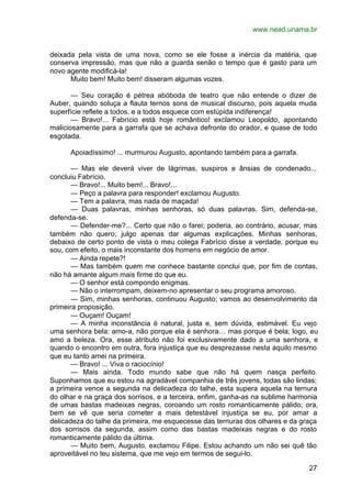 www.nead.unama.br
27
deixada pela vista de uma nova, como se ele fosse a inércia da matéria, que
conserva impressão, mas que não a guarda senão o tempo que é gasto para um
novo agente modificá-la!
Muito bem! Muito bem! disseram algumas vozes.
— Seu coração é pétrea abóboda de teatro que não entende o dizer de
Auber, quando soluça a flauta ternos sons de musical discurso, pois aquela muda
superfície reflete a todos, e a todos esquece com estúpida indiferença!
— Bravo!... Fabrício está hoje romântico! exclamou Leopoldo, apontando
maliciosamente para a garrafa que se achava defronte do orador, e quase de todo
esgotada.
Apoiadíssimo! ... murmurou Augusto, apontando também para a garrafa.
— Mas ele deverá viver de lágrimas, suspiros e ânsias de condenado...
concluiu Fabrício.
— Bravo!... Muito bem!... Bravo!...
— Peço a palavra para responder! exclamou Augusto.
— Tem a palavra, mas nada de maçada!
— Duas palavras, minhas senhoras, só duas palavras. Sim, defenda-se,
defenda-se.
— Defender-me?... Certo que não o farei; poderia, ao contrário, acusar, mas
também não quero; julgo apenas dar algumas explicações. Minhas senhoras,
debaixo de certo ponto de vista o meu colega Fabrício disse a verdade, porque eu
sou, com efeito, o mais inconstante dos homens em negócio de amor.
— Ainda repete?!
— Mas também quem me conhece bastante conclui que, por fim de contas,
não há amante algum mais firme do que eu.
— O senhor está compondo enigmas.
— Não o interrompam, deixem-no apresentar o seu programa amoroso.
— Sim, minhas senhoras, continuou Augusto; vamos ao desenvolvimento da
primeira proposição.
— Ouçam! Ouçam!
— A minha inconstância é natural, justa e, sem dúvida, estimável. Eu vejo
uma senhora bela: amo-a, não porque ela é senhora… mas porque é bela; logo, eu
amo a beleza. Ora, esse atributo não foi exclusivamente dado a uma senhora, e
quando o encontro em outra, fora injustiça que eu desprezasse nesta aquilo mesmo
que eu tanto amei na primeira.
— Bravo! ... Viva o raciocínio!
— Mais ainda. Todo mundo sabe que não há quem nasça perfeito.
Suponhamos que eu estou na agradável companhia de três jovens, todas são lindas;
a primeira vence a segunda na delicadeza do talhe, esta supera aquela na ternura
do olhar e na graça dos sorrisos, e a terceira, enfim, ganha-as na sublime harmonia
de umas bastas madeixas negras, coroando um rosto romanticamente pálido; ora,
bem se vê que seria cometer a mais detestável injustiça se eu, por amar a
delicadeza do talhe da primeira, me esquecesse das ternuras dos olhares e da graça
dos sorrisos da segunda, assim como das bastas madeixas negras e do rosto
romanticamente pálido da última.
— Muito bem, Augusto, exclamou Filipe. Estou achando um não sei quê tão
aproveitável no teu sistema, que me vejo em termos de segui-lo.
 