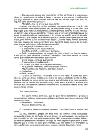 www.nead.unama.br
28
— Eis aqui, pois, porque sou inconstante, minhas senhoras; é o respeito que
tributo ao merecimento de todas, é talvez o excesso a que levo as considerações
que julgo devidas ao sexo amável, que me faz ser volúvel. Agora eu entro na
segunda parte de minha explicação.
— Atenção! ... Ele vai provar que é constante!
— Antes que ninguém, minhas senhoras, eu repreendi o meu coração pela
sua volubilidade; mas vendo que era vão trabalho querer extinguir por tal meio uma
disposição que a natureza nele plantara, pretendi primeiro achar na mesma natureza
um corretivo que o fizesse constante. Procurei uma jovem bem encantadora para me
lançar em cativeiro eterno, mas debalde o fiz, porque eu sou tão sensível ao poder
da formosura, que sempre me sucedia esquecer a bela de ontem pela que via hoje,
a qual, pela mesma razão, era esquecida depois. Quantas vezes, minhas senhoras,
nos meus passeios da tarde, eu olvidei o amor da manhã desse mesmo dia por outro
amor, que se extinguiu no baile dessa mesma noite!
— E exageração! disse uma senhora.
— E exatamente assim, acudiu Fabrício.
— Que folha d’alho! ... exclamou d. Quinquina.
— Então, minhas senhoras, prosseguiu Augusto, entendi que deveria recorrer
a mim próprio para tornar-me constante. Consegui-o. Sou firme amante de um só
objeto que não tem existência real, que não vive.
— Como é isso!... Então a quem ama?
— A sua sombra, como Narciso?...
— A boneca que se vê na vidraça do Desmarais?...
— Ao cupido de Praxíteles, como Aquídias de Rodes?...
— Alguma estátua da Academia das Belas-Artes?...
— Nada disso.
— Então a quem?
— A todas as senhoras, resumidas num só ente ideal. À custa dos belos
olhos de uma, das lindas madeixas de outra, do colo de alabastro desta, do talhe
elegante daquela, eu formei o meu belo ideal, a quem tributo o amor mais constante.
Reuno o que de melhor está repartido e faço mais ainda: aperfeiçôo a minha obra
todos os dias. Por exemplo, retirando-me desta ilha, eu creio que vestirei o meu belo
ideal de novas formas!
Viva o cumprimento!...
— Foi assim, minhas senhoras, que me pude tornar constante e, graças ao
meu proveitoso sistema, posso amar a todas as senhoras a um tempo, sem ser infiel
a nenhuma, disse.
— Muito bem!... Muito bem!...
— Augusto desempenhou-se.
O champanha estourava naquele momento. Leopoldo tomou a palavra pela
ordem.
Eu vou, exclamou, propor um belo meio de terminar estas discussões,
convidando a todos os senhores para um brinde, no qual Augusto, por castigo de
sua inconstância, não nos poderá acompanhar. Não é novo que mancebos bebam,
no meio dos prazeres de um festim, um copo de vinho depois de pronunciar o nome
daquela que é a dama de seus pensamentos. Aqui não estamos só mancebos e,
pois, não faremos tanto; pronunciaremos, contudo, a inicial do primeiro nome.
 