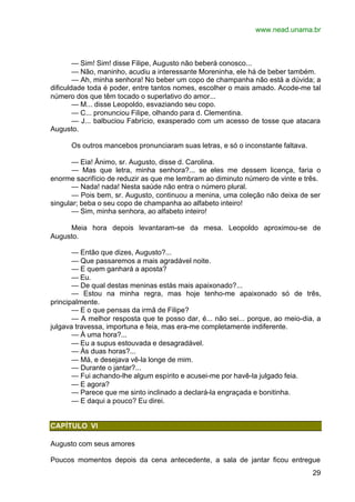 www.nead.unama.br
29
— Sim! Sim! disse Filipe, Augusto não beberá conosco...
— Não, maninho, acudiu a interessante Moreninha, ele há de beber também.
— Ah, minha senhora! No beber um copo de champanha não está a dúvida; a
dificuldade toda é poder, entre tantos nomes, escolher o mais amado. Acode-me tal
número dos que têm tocado o superlativo do amor...
— M... disse Leopoldo, esvaziando seu copo.
— C... pronunciou Filipe, olhando para d. Clementina.
— J... balbuciou Fabrício, exasperado com um acesso de tosse que atacara
Augusto.
Os outros mancebos pronunciaram suas letras, e só o inconstante faltava.
— Eia! Ânimo, sr. Augusto, disse d. Carolina.
— Mas que letra, minha senhora?... se eles me dessem licença, faria o
enorme sacrifício de reduzir as que me lembram ao diminuto número de vinte e três.
— Nada! nada! Nesta saúde não entra o número plural.
— Pois bem, sr. Augusto, continuou a menina, uma coleção não deixa de ser
singular; beba o seu copo de champanha ao alfabeto inteiro!
— Sim, minha senhora, ao alfabeto inteiro!
Meia hora depois levantaram-se da mesa. Leopoldo aproximou-se de
Augusto.
— Então que dizes, Augusto?...
— Que passaremos a mais agradável noite.
— E quem ganhará a aposta?
— Eu.
— De qual destas meninas estás mais apaixonado?...
— Estou na minha regra, mas hoje tenho-me apaixonado só de três,
principalmente.
— E o que pensas da irmã de Filipe?
— A melhor resposta que te posso dar, é... não sei... porque, ao meio-dia, a
julgava travessa, importuna e feia, mas era-me completamente indiferente.
— À uma hora?...
— Eu a supus estouvada e desagradável.
— Às duas horas?...
— Má, e desejava vê-la longe de mim.
— Durante o jantar?...
— Fui achando-lhe algum espírito e acusei-me por havê-la julgado feia.
— E agora?
— Parece que me sinto inclinado a declará-la engraçada e bonitinha.
— E daqui a pouco? Eu direi.
CAPÍTULO VI
Augusto com seus amores
Poucos momentos depois da cena antecedente, a sala de jantar ficou entregue
 