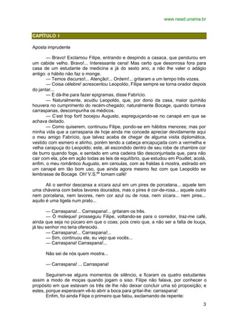 www.nead.unama.br
3
CAPÍTULO I
Aposta imprudente
— Bravo! Exclamou Filipe, entrando e despindo a casaca, que pendurou em
um cabide velho. Bravo!... Interessante cena! Mas certo que desonrosa fora para
casa de um estudante de medicina e já do sexto ano, a não lhe valer o adágio
antigo: o hábito não faz o monge.
— Temos discurso!... Atenção!... Ordem!... gritaram a um tempo três vozes.
— Coisa célebre! acrescentou Leopoldo, Filipe sempre se torna orador depois
do jantar...
— E dá-lhe para fazer epigramas, disse Fabrício.
— Naturalmente, acudiu Leopoldo, que, por dono da casa, maior quinhão
houvera no cumprimento do recém-chegado; naturalmente Bocage, quando tomava
carraspanas, descompunha os médicos.
— C’est trop fort! bocejou Augusto, espreguiçando-se no canapé em que se
achava deitado.
— Como quiserem, continuou Filipe, pondo-se em hábitos menores; mas por
minha vida que a carraspana de hoje ainda me concede apreciar devidamente aqui
o meu amigo Fabrício, que talvez acaba de chegar de alguma visita diplomática,
vestido com esmero e alinho, porém tendo a cabeça encapuçada com a vermelha e
velha carapuça do Leopoldo; este, ali escondido dentro de seu robe de chambre cor
de burro quando foge, e sentado em uma cadeira tão desconjuntada que, para não
cair com ela, põe em ação todas as leis de equilíbrio, que estudou em Pouillet; acolá,
enfim, o meu romântico Augusto, em ceroulas, com as fraldas à mostra, estirado em
um canapé em tão bom uso, que ainda agora mesmo fez com que Leopoldo se
lembrasse de Bocage. Oh! V.S.as
tomam café!
Ali o senhor descansa a xícara azul em um pires de porcelana... aquele tem
uma chávena com belos lavores dourados, mas o pires é cor-de-rosa... aquele outro
nem porcelana, nem lavores, nem cor azul ou de rosa, nem xícara... nem pires...
aquilo é uma tigela num prato...
— Carraspana!... Carraspana!... gritaram os três.
— Ó moleque! prosseguiu Filipe, voltando-se para o corredor, traz-me café,
ainda que seja no púcaro em que o coas; pois creio que, a não ser a falta de louça,
já teu senhor mo teria oferecido.
— Carraspana!... Carraspana!...
— Sim, continuou ele, eu vejo que vocês...
— Carraspana! Carraspana!...
Não sei de nós quem mostra...
— Carraspana! ... Carraspana!
Seguiram-se alguns momentos de silêncio, e ficaram os quatro estudantes
assim a modo de moças quando jogam o siso. Filipe não falava, por conhecer o
propósito em que estavam os três de lhe não deixar concluir uma só proposição; e
estes, porque esperavam vê-lo abrir a boca para gritar-lhe: carraspana!
Enfim, foi ainda Filipe o primeiro que falou, exclamando de repente:
 