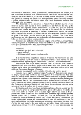 www.nead.unama.br
30
unicamente ao insaciável Keblerc, que entendeu, não sabemos se mal ou bem, que
era muito mais proveitoso ficar fazendo honra a meia dúzia de garrafas de belo
vinho, do que acompanhar as moças, que se foram deslizar pelo jardim. Outro tanto
não fizeram os rapazes, que de perto as acompanharam, assim como pais, maridos
e irmãos, todos animados e cheios de prazer e harmonia, dispostos a acabar o dia e
entrar pela noite com gosto.
Mas dissemos que não sabíamos se Keblerc havia feito bem ou mal em não
imitar os outros. Sem dúvida já fomos condenados por homens de mau gosto;
cumpre-nos dar algumas razões. Entendemos. cá para nós, que por diversos
caminhos vão, tanto o alemão como os rapazes, a um mesmo fim. Em resultado,
esgotadas as garrafas e terminado o passeio, haverá mona, não só na sala de
jantar, mas também no jardim; a diferença é que uma será mona de vinho e a outra
de amor. Esta última costuma sempre ser a mais perigosa. Pela nossa parte
confessamos que não há cachaça que embebede mais depressa do que uma que se
bebe nos olhos travessos de certas pessoas.
Passeava-se. Cada cavalheiro dava o braço a uma senhora, e, divagando-se
assim pelo jardim, o dicionário das flores era lembrado a todo momento. Menina
havia que, apenas algum lhe dizia, apontando para a flor:
— Acácia!
— Sonhei com você! respondia logo.
— Amor-perfeito!
— Existo para ti só! tornava imediatamente.
E o mesmo faria a respeito de todas as flores que lhe mostravam. Era uma
doutora de borla e capelo em todas as ciências amatórias; e esta menina era, sem
mais nem menos, aquela lânguida e sonsinha d. Quinquina... Fiai-vos nas sonsas!
Um moço e uma moça, porém, andavam como se costuma dizer, solteiros;
bem vezes dela se aproximava o sujeito, mas a bela quanto mais perto a via, mais
saltava, corria, voava como um beija-flor, como uma abelha ou, melhor, como uma
doidinha. Eram eles d. Carolina e Augusto.
Augusto passeava só, contra vontade; d. Carolina por assim o querer.
Augusto viu de repente todos os braços "engajados". Duas senhoras, a quem
se dirigiu, fingiram não ouvi-lo ou se desculparam. O inconstante não lhes fazia
conta, ou antes queriam, tornando-se difíceis, vê-lo requestando-as; porque, desde o
programa de Augusto, cada uma delas entendeu lá consigo que seria grande glória
para qualquer, prender com inquebráveis cadeias aquele capoeira de amor e que o
melhor meio de isto conseguir era fingir desprezá-lo e mostrar não fazer conta com
ele. Exatamente intentavam batê-lo por meio dessa tática poderosa, com que quase
sempre se triunfa da mulher, isto é, pouco a pouco.
D. Carolina, pelo contrário, havia rejeitado dez braços. Queria passear só. Um
braço era uma prisão e a engraçada Moreninha gosta sobretudo da liberdade. Ela
quer correr, saltar e entender com as outras; agora adiante de todos, e daqui a
pouco ser a última no passeio; viva, com os olhos brilhantes; ágil, com seu pezinho
sempre pronto para a carreira; inocente para não se envergonhar de suas
travessuras e criada com mimo demais para prestar atenção ao conselho de seu
irmão, está em toda a parte, vê, observa tudo e de tudo tira partido para rir-se. Em
contínua hostilidade com todas aquelas que passeavam com moços, de cada vista
d’olhos, de cada suspiro, de cada ação que percebia, tirava motivo para seus
epigramas; e, inimigo invencível, porque não tinha fraco por onde fosse atacado, era
 
