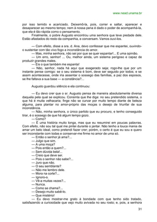 www.nead.unama.br
31
por isso temido e acariciado. Deixemô-la, pois, correr e saltar, aparecer e
desaparecer ao mesmo tempo; nem à nossa pena é dado o poder de acompanhá-la,
que ela é tão rápida como o pensamento.
Finalmente, o pobre Augusto encontrou uma senhora que teve piedade dele.
Estão afastados do resto da companhia, e conversam. Vamos ouvi-los.
— Com efeito, disse a sra. d. Ana, devo confessar que me espantei, ouvindo-
o sustentar com tão vivo fogo a inconstância do amor.
— Mas, minha senhora, não sei por que se quer espantar!... E uma opinião.
— Um erro, senhor! ... Ou, melhor ainda, um sistema perigoso e capaz de
produzir grandes males.
— Eis o que também me espanta!
— Não, senhor, nada há aqui que exagerado seja; rogo-lhe que por um
instante pense comigo: se o seu sistema é bom, deve ser seguido por todos; e se
assim acontecesse, onde iria assentar o sossego das famílias, a paz dos esposos,
se lhe faltava a sua base — a constância?...
Augusto guardou silêncio e ela continuou:
— Eu devo crer que o sr. Augusto pensa de maneira absolutamente diversa
daquela pela qual se explicou. Consinta que lhe diga: no seu pretendido sistema, o
que há é muita velhacaria; finge não se curvar por muito tempo diante de beleza
alguma, para plantar no amor-próprio das moças o desejo de triunfar de sua
inconstância.
— Não, minha senhora, o único partido que eu procuro, e tenho conseguido
tirar, é o sossego de que há algum tempo gozo.
— Como?
— É uma história muito longa, mas que eu resumirei em poucas palavras.
Com efeito, não sou tal qual me pintei durante o jantar. Não tenho a louca mania de
amar um belo ideal, como pretendi fazer crer; porém, o certo é que eu sou e quero
ser inconstante com todas e conservar-me firme no amor de uma só.
— Então o senhor já ama?...
— Julgo que sim.
— A uma moça?
— Pois então a quem?...
— Sem dúvida bela!...
— Creio que deve ser.
— Pois o senhor não sabe?...
— Juro que não.
— O seu semblante?
— Não me lembro dele.
— Mora na corte?...
— Ignoro-o.
— Vê-a muitas vezes?...
— Nunca.
— Como se chama?...
— Desejo muito sabê-lo.
— Que mistério!
— Eu devo mostrar-me grato à bondade com que tenho sido tratado,
satisfazendo a curiosidade que vejo muito avivada no seu rosto; e, pois, a senhora
 