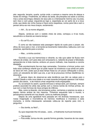 www.nead.unama.br
33
pés: segunda, terceira, quarta, quinta onda, e sempre a mesma cena de ataque e
receio do inimigo. Finalmente, ao refluxo da sexta, ela precipitou-se sobre a concha;
mas a areia escorregou debaixo de seus pés e a interessante menina caiu na praia,
sem risco e com graça: erguendo-se logo e, espantada ao ver perto de si a nova
onda, que desta vez vinha mansa e fraca como respeitosa, correu para trás e sem o
pensar atirou-se nos meus braços, exclamando:
— Ah!... Eu ia morrer afogada!...
Depois, vendo-se com o vestido cheio de areia, começou a rir-se muito,
sacudindo-o e dizendo ao mesmo tempo:
— Eu caí! Eu caí!...
E como se não bastasse esta passagem rápida do susto para o prazer, ela
olhou de novo para o mar, e tornando-se levemente melancólica, balbuciou com voz
pesarosa, apontando para a concha:
— Mas... a minha concha!...
Ouvindo a sua voz harmoniosa e vibrante, eu não quis saber de fluxos nem
refluxos de ondas; corri para elas com entusiasmo e, radiante de prazer e felicidade,
apresentei-me à linda menina, embora um pouco molhado, mas trazendo a concha
desejada.
Este acontecimento fez-nos logo camaradas. Corremos a brincar juntos com
toda essa confiança infantil que só pode nascer da inocência e que ainda em parte
se dava em mim, posto que já esse tempo fosse eu um pouco velhaquete e sonso,
como um estudante de latim que era, e por tal já procurava minhas blasfêmias no
dicionário.
É sempre digno de observar-se esta tendência que têm as calças para o
vestido! Desde a mais nova idade e no mais inocente brinquedo aparece o tal mútuo
pendor dos sexos... e de mistura umas vergonhas muito engraçadas...
Eu cá sempre fui assim; quando brincava o tempo-será, por exemplo, sempre
preferia esconder-me atrás das portas com a menos bonita de minhas primas, do
que com o mais formoso de meus amigos de infância.
Mas, como ia dizendo, nós brincamos juntos, corríamos e caíamos na areia, e
depois ríamos ambos de nós mesmos. Tínhamos esquecido todo o mundo, e
pensávamos somente em nos divertir, como os melhores amigos.
Depois de uma agradável hora passada em mil diversas travessuras, que
nossa imaginação e inconstância de meninos modificava e inventava a cada
momento, a minha interessante camarada voltou-se de repente para mim, e
perguntou:
— Sou bonita, ou feia?...
Eu quis responder-lhe mil coisas... corei... e finalmente murmurei tremendo:
— Tão bonita!...
— Pois então, tornou-me ela, quando formos grandes, havemos de nos casar,
sim?
 
