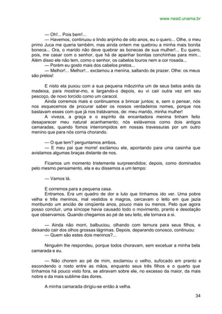 www.nead.unama.br
34
— Oh!... Pois bem!...
— Havemos, continuou o lindo anjinho de oito anos, eu o quero... Olhe, o meu
primo Juca me queria também, mas ainda ontem me quebrou a minha mais bonita
boneca... Ora, o marido não deve quebrar as bonecas de sua mulher!... Eu quero,
pois, me casar com o senhor, que há de apanhar bonitas conchinhas para mim...
Além disso ele não tem, como o senhor, os cabelos louros nem a cor rosada...
— Porém eu gosto mais dos cabelos pretos...
— Melhor!... Melhor!... exclamou a menina, saltando de prazer. Olhe: os meus
são pretos!
E nisto ela puxou com a sua pequena mãozinha um de seus belos anéis da
madeixa, para mostrar-mo, e largando-o depois, eu vi cair outra vez em seu
pescoço, de novo torcido como um caracol.
Ainda corremos mais e continuamos a brincar juntos; e, sem o pensar, nós
nos esquecemos de procurar saber os nossos verdadeiros nomes, porque nos
bastavam esses com que já nos tratávamos, de: meu marido, minha mulher!
A viveza, a graça e o espírito da encantadora menina tinham feito
desaparecer meu natural acanhamento; nós estávamos como dois antigos
camaradas, quando fomos interrompidos em nossas travessuras por um outro
menino que para nós corria chorando.
— O que tem? perguntamos ambos.
— E meu pai que morre! exclamou ele, apontando para uma casinha que
avistamos algumas braças distante de nos.
Ficamos um momento tristemente surpreendidos; depois, como dominados
pelo mesmo pensamento, ela e eu dissemos a um tempo:
— Vamos lá.
E corremos para a pequena casa.
Entramos. Era um quadro de dor e luto que tínhamos ido ver. Uma pobre
velha e três meninos, mal vestidos e magros, cercavam o leito em que jazia
moribundo um ancião de cinqüenta anos, pouco mais ou menos. Pelo que agora
posso concluir, uma síncope havia causado todo o movimento, pranto e desolação
que observamos. Quando chegamos ao pé de seu leito, ele tornava a si.
— Ainda não morri, balbuciou, olhando com ternura para seus filhos, e
deixando cair dos olhos grossas lágrimas. Depois, deparando conosco, continuou:
— Quem são estes dois meninos?...
Ninguém lhe respondeu, porque todos choravam, sem excetuar a minha bela
camarada e eu.
— Não chorem ao pé de mim, exclamou o velho, sufocado em pranto e
escondendo o rosto entre as mãos, enquanto seus três filhos e o quarto que
tínhamos há pouco visto fora, se atiravam sobre ele, no excesso da maior, da mais
nobre e da mais sublime das dores.
A minha camarada dirigiu-se então à velha.
 