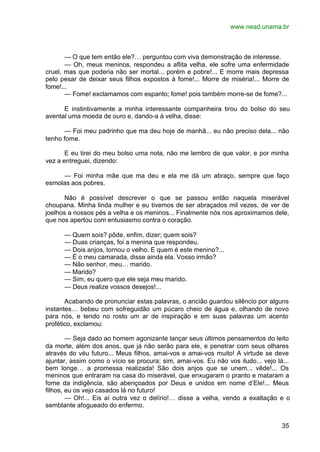 www.nead.unama.br
35
— O que tem então ele?… perguntou com viva demonstração de interesse.
— Oh, meus meninos, respondeu a aflita velha, ele sofre uma enfermidade
cruel, mas que poderia não ser mortal... porém e pobre!... E morre mais depressa
pelo pesar de deixar seus filhos expostos à fome!... Morre de miséria!... Morre de
fome!...
— Fome! exclamamos com espanto; fome! pois também morre-se de fome?...
E instintivamente a minha interessante companheira tirou do bolso do seu
avental uma moeda de ouro e, dando-a à velha, disse:
— Foi meu padrinho que ma deu hoje de manhã... eu não preciso dela... não
tenho fome.
E eu tirei do meu bolso uma nota, não me lembro de que valor, e por minha
vez a entreguei, dizendo:
— Foi minha mãe que ma deu e ela me dá um abraço, sempre que faço
esmolas aos pobres.
Não é possível descrever o que se passou então naquela miserável
choupana. Minha linda mulher e eu tivemos de ser abraçados mil vezes, de ver de
joelhos a nossos pés a velha e os meninos... Finalmente nós nos aproximamos dele,
que nos apertou com entusiasmo contra o coração.
— Quem sois? pôde, enfim, dizer; quem sois?
— Duas crianças, foi a menina que respondeu.
— Dois anjos, tornou o velho. E quem é este menino?...
— É o meu camarada, disse ainda ela. Vosso irmão?
— Não senhor, meu… marido.
— Marido?
— Sim, eu quero que ele seja meu marido.
— Deus realize vossos desejos!...
Acabando de pronunciar estas palavras, o ancião guardou silêncio por alguns
instantes… bebeu com sofreguidão um púcaro cheio de água e, olhando de novo
para nós, e tendo no rosto um ar de inspiração e em suas palavras um acento
profético, exclamou:
— Seja dado ao homem agonizante lançar seus últimos pensamentos do leito
da morte, além dos anos, que já não serão para ele, e penetrar com seus olhares
através do véu futuro... Meus filhos, amai-vos e amai-vos muito! A virtude se deve
ajuntar, assim como o vício se procura; sim, amai-vos. Eu não vos iludo... vejo lá...
bem longe… a promessa realizada! São dois anjos que se unem... vêde!... Os
meninos que entraram na casa do miserável, que enxugaram o pranto e mataram a
fome da indigência, são abençoados por Deus e unidos em nome d’Ele!... Meus
filhos, eu os vejo casados lá no futuro!
— Oh!... Eis aí outra vez o delírio!… disse a velha, vendo a exaltação e o
semblante afogueado do enfermo.
 
