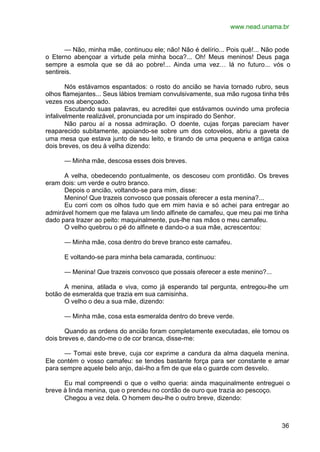 www.nead.unama.br
36
— Não, minha mãe, continuou ele; não! Não é delírio... Pois quê!... Não pode
o Eterno abençoar a virtude pela minha boca?... Oh! Meus meninos! Deus paga
sempre a esmola que se dá ao pobre!... Ainda uma vez… lá no futuro... vós o
sentireis.
Nós estávamos espantados: o rosto do ancião se havia tornado rubro, seus
olhos flamejantes... Seus lábios tremiam convulsivamente, sua mão rugosa tinha três
vezes nos abençoado.
Escutando suas palavras, eu acreditei que estávamos ouvindo uma profecia
infalivelmente realizável, pronunciada por um inspirado do Senhor.
Não parou aí a nossa admiração. O doente, cujas forças pareciam haver
reaparecido subitamente, apoiando-se sobre um dos cotovelos, abriu a gaveta de
uma mesa que estava junto de seu leito, e tirando de uma pequena e antiga caixa
dois breves, os deu à velha dizendo:
— Minha mãe, descosa esses dois breves.
A velha, obedecendo pontualmente, os descoseu com prontidão. Os breves
eram dois: um verde e outro branco.
Depois o ancião, voltando-se para mim, disse:
Menino! Que trazeis convosco que possais oferecer a esta menina?...
Eu corri com os olhos tudo que em mim havia e só achei para entregar ao
admirável homem que me falava um lindo alfinete de camafeu, que meu pai me tinha
dado para trazer ao peito: maquinalmente, pus-lhe nas mãos o meu camafeu.
O velho quebrou o pé do alfinete e dando-o a sua mãe, acrescentou:
— Minha mãe, cosa dentro do breve branco este camafeu.
E voltando-se para minha bela camarada, continuou:
— Menina! Que trazeis convosco que possais oferecer a este menino?...
A menina, atilada e viva, como já esperando tal pergunta, entregou-lhe um
botão de esmeralda que trazia em sua camisinha.
O velho o deu a sua mãe, dizendo:
— Minha mãe, cosa esta esmeralda dentro do breve verde.
Quando as ordens do ancião foram completamente executadas, ele tomou os
dois breves e, dando-me o de cor branca, disse-me:
— Tomai este breve, cuja cor exprime a candura da alma daquela menina.
Ele contém o vosso camafeu: se tendes bastante força para ser constante e amar
para sempre aquele belo anjo, dai-lho a fim de que ela o guarde com desvelo.
Eu mal compreendi o que o velho queria: ainda maquinalmente entreguei o
breve à linda menina, que o prendeu no cordão de ouro que trazia ao pescoço.
Chegou a vez dela. O homem deu-lhe o outro breve, dizendo:
 