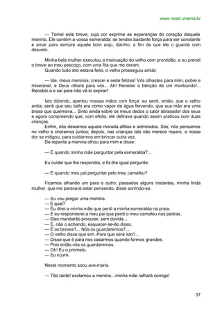 www.nead.unama.br
37
— Tomai este breve, cuja cor exprime as esperanças do coração daquele
menino. Ele contém a vossa esmeralda: se tendes bastante força para ser constante
e amar para sempre aquele bom anjo, dai-lho, a fim de que ele o guarde com
desvelo.
Minha bela mulher executou a insinuação do velho com prontidão, e eu prendi
o breve ao meu pescoço, com uma fita que me deram.
Quando tudo isto estava feito, o velho prosseguiu ainda:
— Ide, meus meninos; crescei e sede felizes! Vós olhastes para mim, pobre e
miserável, e Deus olhará para vós... Ah! Recebei a bênção de um moribundo!...
Recebei-a e sai para não vê-lo expirar!
Isto dizendo, apertou nossas mãos com força: eu senti, então, que o velho
ardia; senti que seu bafo era como vapor de água fervendo, que sua mão era uma
brasa que queimava... Sinto ainda sobre os meus dedos o calor abrasador dos seus
e agora compreendo que, com efeito, ele delirava quando assim praticou com duas
crianças.
Enfim, nós deixamos aquela morada aflitos e admirados. Sós, nós pensamos
no velho e choramos juntos; depois, nas crianças isto não merece reparo, a nossa
dor se mitigou, para cuidarmos em brincar outra vez.
De repente a menina olhou para mim e disse:
— E quando minha mãe perguntar pela esmeralda?...
Eu cuidei que lhe respondia, e fiz-lhe igual pergunta:
— E quando meu pai perguntar pelo meu camafeu?
Ficamos olhando um para o outro; passados alguns instantes, minha linda
mulher, que me parecera estar pensando, disse sorrindo-se.
— Eu vou pregar uma mentira.
— E qual?
— Eu direi a minha mãe que perdi a minha esmeralda na praia.
— E eu responderei a meu pai que perdi o meu camafeu nas pedras.
— Eles mandarão procurar, sem dúvida...
— E, não o achando, esquecer-se-ão disso.
— E os breves?... Nós os guardaremos?...
— O velho disse que sim. Para que será isto?...
— Disse que é para nos casarmos quando formos grandes.
— Pois então nós os guardaremos.
— Oh! Eu o prometo.
— Eu o juro.
Neste momento soou ave-maria.
— Tão tarde! exclamou a menina…minha mãe ralhará comigo!
 