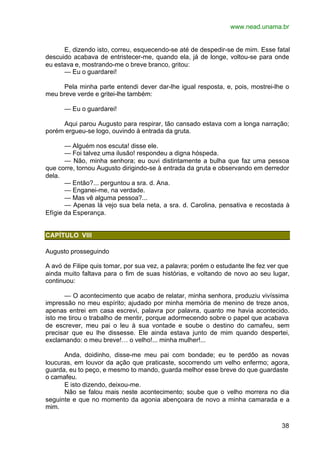 www.nead.unama.br
38
E, dizendo isto, correu, esquecendo-se até de despedir-se de mim. Esse fatal
descuido acabava de entristecer-me, quando ela, já de longe, voltou-se para onde
eu estava e, mostrando-me o breve branco, gritou:
— Eu o guardarei!
Pela minha parte entendi dever dar-lhe igual resposta, e, pois, mostrei-lhe o
meu breve verde e gritei-lhe também:
— Eu o guardarei!
Aqui parou Augusto para respirar, tão cansado estava com a longa narração;
porém ergueu-se logo, ouvindo à entrada da gruta.
— Alguém nos escuta! disse ele.
— Foi talvez uma ilusão! respondeu a digna hóspeda.
— Não, minha senhora; eu ouvi distintamente a bulha que faz uma pessoa
que corre, tornou Augusto dirigindo-se à entrada da gruta e observando em derredor
dela.
— Então?... perguntou a sra. d. Ana.
— Enganei-me, na verdade.
— Mas vê alguma pessoa?...
— Apenas lá vejo sua bela neta, a sra. d. Carolina, pensativa e recostada à
Efígie da Esperança.
CAPÍTULO VIII
Augusto prosseguindo
A avó de Filipe quis tomar, por sua vez, a palavra; porém o estudante lhe fez ver que
ainda muito faltava para o fim de suas histórias, e voltando de novo ao seu lugar,
continuou:
— O acontecimento que acabo de relatar, minha senhora, produziu vivíssima
impressão no meu espírito; ajudado por minha memória de menino de treze anos,
apenas entrei em casa escrevi, palavra por palavra, quanto me havia acontecido.
isto me tirou o trabalho de mentir, porque adormecendo sobre o papel que acabava
de escrever, meu pai o leu à sua vontade e soube o destino do camafeu, sem
precisar que eu lhe dissesse. Ele ainda estava junto de mim quando despertei,
exclamando: o meu breve!… o velho!... minha mulher!...
Anda, doidinho, disse-me meu pai com bondade; eu te perdôo as novas
loucuras, em louvor da ação que praticaste, socorrendo um velho enfermo; agora,
guarda, eu to peço, e mesmo to mando, guarda melhor esse breve do que guardaste
o camafeu.
E isto dizendo, deixou-me.
Não se falou mais neste acontecimento; soube que o velho morrera no dia
seguinte e que no momento da agonia abençoara de novo a minha camarada e a
mim.
 