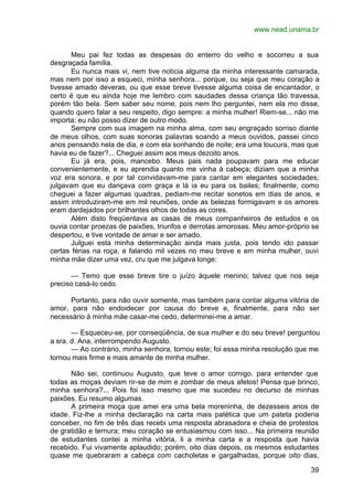 www.nead.unama.br
39
Meu pai fez todas as despesas do enterro do velho e socorreu a sua
desgraçada família.
Eu nunca mais vi, nem tive notícia alguma da minha interessante camarada,
mas nem por isso a esqueci, minha senhora... porque, ou seja que meu coração a
tivesse amado deveras, ou que esse breve tivesse alguma coisa de encantador, o
certo é que eu ainda hoje me lembro com saudades dessa criança tão travessa,
porém tão bela. Sem saber seu nome, pois nem lho perguntei, nem ela mo disse,
quando quero falar a seu respeito, digo sempre: a minha mulher! Riem-se... não me
importa: eu não posso dizer de outro modo.
Sempre com sua imagem na minha alma, com seu engraçado sorriso diante
de meus olhos, com suas sonoras palavras soando a meus ouvidos, passei cinco
anos pensando nela de dia, e com ela sonhando de noite; era uma loucura, mas que
havia eu de fazer?... Cheguei assim aos meus dezoito anos.
Eu já era, pois, mancebo. Meus pais nada poupavam para me educar
convenientemente, e eu aprendia quanto me vinha à cabeça; diziam que a minha
voz era sonora, e por tal convidavam-me para cantar em elegantes sociedades;
julgavam que eu dançava com graça e lá ia eu para os bailes; finalmente, como
cheguei a fazer algumas quadras, pediam-me recitar sonetos em dias de anos, e
assim introduziram-me em mil reuniões, onde as belezas formigavam e os amores
eram dardejados por brilhantes olhos de todas as cores.
Além disto freqüentava as casas de meus companheiros de estudos e os
ouvia contar proezas de paixões, triunfos e derrotas amorosas. Meu amor-próprio se
despertou, e tive vontade de amar e ser amado.
Julguei esta minha determinação ainda mais justa, pois tendo ido passar
certas férias na roça, e falando mil vezes no meu breve e em minha mulher, ouvi
minha mãe dizer uma vez, cru que me julgava longe:
— Temo que esse breve tire o juízo àquele menino; talvez que nos seja
preciso casá-lo cedo.
Portanto, para não ouvir somente, mas também para contar alguma vitória de
amor, para não endoidecer por causa do breve e, finalmente, para não ser
necessário à minha mãe casar-me cedo, determinei-me a amar.
— Esqueceu-se, por conseqüência, de sua mulher e do seu breve! perguntou
a sra. d. Ana, interrompendo Augusto.
— Ao contrário, minha senhora, tornou este; foi essa minha resolução que me
tornou mais firme e mais amante de minha mulher.
Não sei, continuou Augusto, que teve o amor comigo. para entender que
todas as moças deviam rir-se de mim e zombar de meus afetos! Pensa que brinco,
minha senhora?... Pois foi isso mesmo que me sucedeu no decurso de minhas
paixões. Eu resumo algumas.
A primeira moça que amei era uma bela moreninha, de dezesseis anos de
idade. Fiz-lhe a minha declaração na carta mais patética que um pateta poderia
conceber, no fim de três dias recebi uma resposta abrasadora e cheia de protestos
de gratidão e ternura; meu coração se entusiasmou com isso... Na primeira reunião
de estudantes contei a minha vitória, li a minha carta e a resposta que havia
recebido. Fui vivamente aplaudido; porém, oito dias depois, os mesmos estudantes
quase me quebraram a cabeça com cacholetas e gargalhadas, porque oito dias,
 
