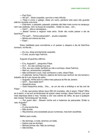 www.nead.unama.br
4
— Paz! Paz!...
— Ah! já?... disse Leopoldo, que era o mais influído.
— Filipe é como o galego, disse um outro; perderia tudo para não guardar
silêncio durante uma hora.
— Está bem, o passado, passado: protesto não falar mais nunca na carapuça,
nem nas cadeiras, nem na louça do Leopoldo... Estão no caso... sim...
— Hein?... olha a carraspana...
— Basta! Vamos a negócio mais sério. Onde vão vocês passar o dia de
Sant’Ana?
— Por quê?... Temos patuscada?... acudiu Leopoldo.
— Minha avó chama-se Ana.
— Ergo!...
Estou habilitado para convidá-los a vir passar a véspera e dia de Sant’Ana
conosco, na ilha de...
— Eu vou, disse prontamente Leopoldo.
— E dois, acudiu logo Fabrício.
Augusto só guardou silêncio.
— E tu, Augusto?... perguntou Filipe.
— Eu?... Eu não conheço tua avó.
— Ora, sou seu criado; também eu não a conheço, disse Fabrício.
— Nem eu, acrescentou Leopoldo.
— Não conhecem a avó, mas conhecem o neto, disse Filipe.
— E ademais, tornou Fabrício, palavra de honra que nenhum de nós tomará o
trabalho de lá ir por causa da velha.
— Augusto, minha avó é a velha mais patusca do Rio de Janeiro.
— Sim?... Que idade tem?
— Sessenta anos.
— Está fresquinha ainda... Ora.... se um de nós a enfeitiça e se faz avô de
Filipe!
— E ela, que possui talvez seus 200 mil cruzados, não é assim, Filipe? Olha,
se é assim, e tua avó se lembrasse de querer casar comigo, disse Fabrício, juro que
mais depressa daria o meu "recebo a vós" aos cobres da velha, do que a qualquer
das nossas "toma-larguras" da moda.
— Por quem são!... Deixem minha avó e tratemos da patuscada. Então tu
vais, Augusto?
— Não.
— É uma bonita ilha.
— Não duvido.
— Reuniremos uma sociedade pouco numerosa, mas bem escolhida.
Melhor para vocês.
— No domingo, à noite, teremos um baile.
— Estimo que se divirtam.
— Minhas primas vão. Não as conheço.
— São bonitas.
 