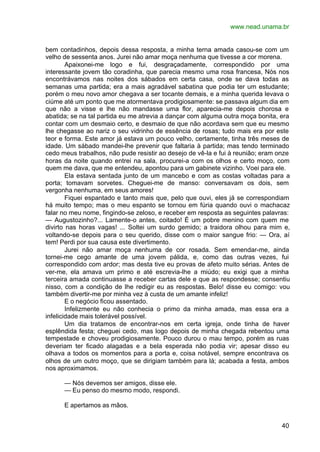 www.nead.unama.br
40
bem contadinhos, depois dessa resposta, a minha terna amada casou-se com um
velho de sessenta anos. Jurei não amar moça nenhuma que tivesse a cor morena.
Apaixonei-me logo e fui, desgraçadamente, correspondido por uma
interessante jovem tão coradinha, que parecia mesmo uma rosa francesa, Nós nos
encontrávamos nas noites dos sábados em certa casa, onde se dava todas as
semanas uma partida; era a mais agradável sabatina que podia ter um estudante;
porém o meu novo amor chegava a ser tocante demais, e a minha querida levava o
ciúme até um ponto que me atormentava prodigiosamente: se passava algum dia em
que não a visse e lhe não mandasse uma flor, aparecia-me depois chorosa e
abatida; se na tal partida eu me atrevia a dançar com alguma outra moça bonita, era
contar com um desmaio certo, e desmaio de que não acordava sem que eu mesmo
lhe chegasse ao nariz o seu vidrinho de essência de rosas; tudo mais era por este
teor e forma. Este amor já estava um pouco velho, certamente, tinha três meses de
idade. Um sábado mandei-lhe prevenir que faltaria à partida; mas tendo terminado
cedo meus trabalhos, não pude resistir ao desejo de vê-la e fui à reunião; eram onze
horas da noite quando entrei na sala, procurei-a com os olhos e certo moço, com
quem me dava, que me entendeu, apontou para um gabinete vizinho. Voei para ele.
Ela estava sentada junto de um mancebo e com as costas voltadas para a
porta; tomavam sorvetes. Cheguei-me de manso: conversavam os dois, sem
vergonha nenhuma, em seus amores!
Fiquei espantado e tanto mais que, pelo que ouvi, eles já se correspondiam
há muito tempo; mas o meu espanto se tornou em fúria quando ouvi o machacaz
falar no meu nome, fingindo-se zeloso, e receber em resposta as seguintes palavras:
— Augustozinho?... Lamente-o antes, coitado! É um pobre menino com quem me
divirto nas horas vagas! ... Soltei um surdo gemido; a traidora olhou para mim e,
voltando-se depois para o seu querido, disse com o maior sangue frio: — Ora, aí
tem! Perdi por sua causa este divertimento.
Jurei não amar moça nenhuma de cor rosada. Sem emendar-me, ainda
tornei-me cego amante de uma jovem pálida, e, como das outras vezes, fui
correspondido com ardor; mas desta tive eu provas de afeto muito sérias. Antes de
ver-me, ela amava um primo e até escrevia-lhe a miúdo; eu exigi que a minha
terceira amada continuasse a receber cartas dele e que as respondesse; consentiu
nisso, com a condição de lhe redigir eu as respostas. Belo! disse eu comigo: vou
também divertir-me por minha vez à custa de um amante infeliz!
E o negócio ficou assentado.
Infelizmente eu não conhecia o primo da minha amada, mas essa era a
infelicidade mais tolerável possível.
Um dia tratamos de encontrar-nos em certa igreja, onde tinha de haver
esplêndida festa; cheguei cedo, mas logo depois de minha chegada rebentou uma
tempestade e choveu prodigiosamente. Pouco durou o mau tempo, porém as ruas
deveriam ter ficado alagadas e a bela esperada não podia vir; apesar disso eu
olhava a todos os momentos para a porta e, coisa notável, sempre encontrava os
olhos de um outro moço, que se dirigiam também para lá; acabada a festa, ambos
nos aproximamos.
— Nós devemos ser amigos, disse ele.
— Eu penso do mesmo modo, respondi.
E apertamos as mãos.
 