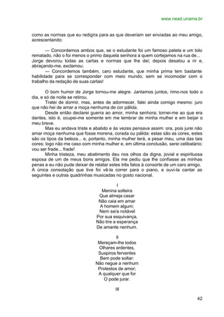 www.nead.unama.br
42
como as normas que eu redigira para as que deveriam ser enviadas ao meu amigo,
acrescentando:
— Concordemos ambos que, se o estudante foi um famoso pateta e um tolo
rematado, não o foi menos o primo daquela senhora a quem cortejamos na rua de...
Jorge devorou todas as cartas e normas que lhe dei; depois desatou a rir e,
abraçando-me, exclamou:
— Concordemos também, caro estudante, que minha prima tem bastante
habilidade para se corresponder com meio mundo, sem se incomodar com o
trabalho da redação de suas cartas!
O bom humor de Jorge tornou-me alegre. Jantamos juntos, rimo-nos todo o
dia, e só de noite se retirou.
Tratei de dormir, mas, antes de adormecer, falei ainda comigo mesmo: juro
que não hei de amar a moça nenhuma de cor pálida.
Desde então declarei guerra ao amor, minha senhora; tornei-me ao que era
dantes, isto é, ocupei-me somente em me lembrar de minha mulher e em beijar o
meu breve.
Mas eu andava triste e abatido e às vezes pensava assim: ora, pois jurei não
amar moça nenhuma que fosse morena, corada ou pálida: estas são as cores, estes
são os tipos da beleza... e, portanto, minha mulher terá, a pesar meu, uma das tais
cores; logo não me caso com minha mulher e, em última conclusão, serei celibatário;
vou ser frade... frade!
Minha tristeza, meu abatimento deu nos olhos da digna, jovial e espirituosa
esposa de um de meus bons amigos. Ela me pediu que lhe confiasse as minhas
penas e eu não pude deixar de relatar estes três fatos à consorte de um caro amigo.
A única consolação que tive foi vê-la correr para o piano, e ouvi-la cantar as
seguintes e outras quadrinhas musicadas no gosto nacional.
I
Menina solteira
Que almeja casar
Não caia em amar
A homem algum;
Nem se/a notável
Por sua esquivança,
Não tire a esperança
De amante nenhum.
II
Mereçam-lhe todos
Olhares ardentes,
Suspiros ferventes
Bem pode soltar:
Não negue a nenhum
Protestos de amor;
A qualquer que for
O pode jurar.
III
 