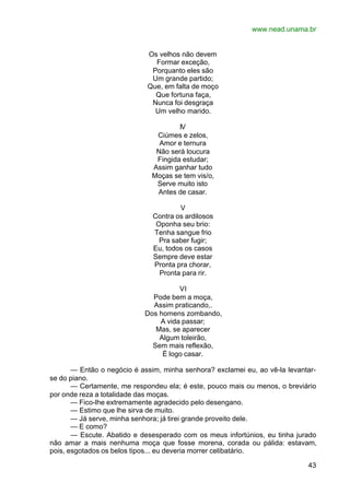www.nead.unama.br
43
Os velhos não devem
Formar exceção,
Porquanto eles são
Um grande partido;
Que, em falta de moço
Que fortuna faça,
Nunca foi desgraça
Um velho marido.
IV
Ciúmes e zelos,
Amor e ternura
Não será loucura
Fingida estudar;
Assim ganhar tudo
Moças se tem vis/o,
Serve muito isto
Antes de casar.
V
Contra os ardilosos
Oponha seu brio:
Tenha sangue frio
Pra saber fugir;
Eu, todos os casos
Sempre deve estar
Pronta pra chorar,
Pronta para rir.
VI
Pode bem a moça,
Assim praticando,.
Dos homens zombando,
A vida passar;
Mas, se aparecer
Algum toleirão,
Sem mais reflexão,
É logo casar.
— Então o negócio é assim, minha senhora? exclamei eu, ao vê-la levantar-
se do piano.
— Certamente, me respondeu ela; é este, pouco mais ou menos, o breviário
por onde reza a totalidade das moças.
— Fico-lhe extremamente agradecido pelo desengano.
— Estimo que lhe sirva de muito.
— Já serve, minha senhora; já tirei grande proveito dele.
— E como?
— Escute. Abatido e desesperado com os meus infortúnios, eu tinha jurado
não amar a mais nenhuma moça que fosse morena, corada ou pálida: estavam,
pois, esgotados os belos tipos... eu deveria morrer celibatário.
 