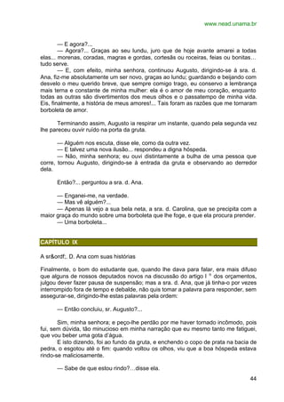www.nead.unama.br
44
— E agora?...
— Agora?... Graças ao seu lundu, juro que de hoje avante amarei a todas
elas... morenas, coradas, magras e gordas, cortesãs ou roceiras, feias ou bonitas…
tudo serve.
— E, com efeito, minha senhora, continuou Augusto, dirigindo-se à sra. d.
Ana, fiz-me absolutamente um ser novo, graças ao lundu; guardando e beijando com
desvelo o meu querido breve, que sempre comigo trago, eu conservo a lembrança
mais terna e constante de minha mulher: ela é o amor de meu coração, enquanto
todas as outras são divertimentos dos meus olhos e o passatempo de minha vida.
Eis, finalmente, a história de meus amores!... Tais foram as razões que me tornaram
borboleta de amor.
Terminando assim, Augusto ia respirar um instante, quando pela segunda vez
lhe pareceu ouvir ruído na porta da gruta.
— Alguém nos escuta, disse ele, como da outra vez.
— E talvez uma nova ilusão... respondeu a digna hóspeda.
— Não, minha senhora; eu ouvi distintamente a bulha de uma pessoa que
corre, tornou Augusto, dirigindo-se à entrada da gruta e observando ao derredor
dela.
Então?... perguntou a sra. d. Ana.
— Enganei-me, na verdade.
— Mas vê alguém?...
— Apenas lá vejo a sua bela neta, a sra. d. Carolina, que se precipita com a
maior graça do mundo sobre uma borboleta que lhe foge, e que ela procura prender.
— Uma borboleta...
CAPÍTULO IX
A sr&ordf;. D. Ana com suas histórias
Finalmente, o bom do estudante que, quando lhe dava para falar, era mais difuso
que alguns de nossos deputados novos na discussão do artigo l o
dos orçamentos,
julgou dever fazer pausa de suspensão; mas a sra. d. Ana, que já tinha-o por vezes
interrompido fora de tempo e debalde, não quis tomar a palavra para responder, sem
assegurar-se, dirigindo-lhe estas palavras pela ordem:
— Então concluiu, sr. Augusto?...
Sim, minha senhora; e peço-lhe perdão por me haver tornado incômodo, pois
fui, sem dúvida, tão minucioso em minha narração que eu mesmo tanto me fatiguei,
que vou beber uma gota d’água.
E isto dizendo, foi ao fundo da gruta, e enchendo o copo de prata na bacia de
pedra, o esgotou até o fim: quando voltou os olhos, viu que a boa hóspeda estava
rindo-se maliciosamente.
— Sabe de que estou rindo?…disse ela.
 