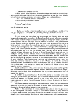 www.nead.unama.br
45
— Certamente que não o adivinho.
— Pois estava neste momento lembrando-me de uma tradição muito antiga,
seguramente fabulosa, mas bem apropositada dessa fonte, e que tem muita relação
com a história dos seus amores e com o copo d’água que acaba de beber.
— S.S.a
põe em tributo a minha curiosidade...
— Eu o satisfaço com todo o prazer.
A sra. d. Ana principiou:
AS LÁGRIMAS DE AMOR
— Eu lhe vou contar a história das lágrimas de amor, tal qual a ouvi à minha
avó, que em pequena a aprendeu de um velho gentio que nesta ilha habitava.
Era no tempo em que ainda os portugueses não haviam sido por uma
tempestade empurrados para a terra de Santa Cruz. Esta pequena ilha abundava de
belas aves e em derredor pescava-se excelente peixe. Uma jovem tamóia, cujo rosto
moreno parecia tostado pelo fogo em que ardia-lhe o coração, uma jovem tamóia
linda e sensível, tinha por habitação esta rude gruta, onde ainda então não se via a
fonte que hoje vemos. Ora, ela, que até aos quinze anos era inocente como a flor, e
por isso alegre e folgazona como uma cabritinha nova, começou a fazer-se tímida e
depois triste, como o gemido da rola; a causa disto estava no agradável parecer de
um mancebo da sua tribo, que diariamente vinha caçar ou pescar à ilha, e vinte
vezes já o havia feito sem que de uma só desse fé dos olhares ardentes que lhe
dardejava a moça. O nome dele era Aoitin; o nome dela era Ahy. A pobre Ahy, que
sempre o seguia, ora lhe apanhava as aves que ele matava, ora lhe buscava as
flechas disparadas, e nunca um só sinal de reconhecimento obtinha; quando no fim
de seus trabalhos, Aoitin ia adormecer na gruta, ela entrava de manso e com um
ramo de palmeira procurava, movendo o ar, refrescar a fronte do guerreiro
adormecido. Mas tantos extremos eram tão mal pagos que Ahy de cansada procurou
fugir do insensível moço e fazer por esquecê-lo; porém, como era de esperar, nem
fugiu-lhe e nem o esqueceu.
Desde então tomou outro partido: chorou. Ou porque a sua dor era tão grande
que lhe podia exprimir o amor em lágrimas desde o coração até os olhos, ou porque,
selvagem mesmo, ela já tinha compreendido que a grande arma da mulher está no
pranto, Ahy chorou.
E também porque nas lágrimas de amor há, como na saudade, uma doce
amargura, que é veneno que não mata, por vir sempre temperado com o reativo da
esperança, a moça julgou dever separar da dor, que a fazia chorar amargores, a
esperança que no pranto lhe adicionava a doçura, e, tendo de exprimir a doçura,
Ahy cantou.
Seu canto era triste e selvagem, mas terno canto. Dizem que um velho frade
português, ouvindo-o por tradição ao depois de muitos anos, o traduziu para a nossa
língua e fez dele uma balada, a qual minha neta canta.
Todos os dias, ao romper da aurora, a pobre Ahy subia ao rochedo, que serve
de teto a esta gruta, e esperava a piroga de Aoitin. Mal a avistava ao longe, chorava
e cantava horas inteiras, sem descanso, até que se partia o bárbaro que nunca dela
dera fé, nem mesmo quando, dormindo na gruta, o canto soava sobre a sua cabeça.
 