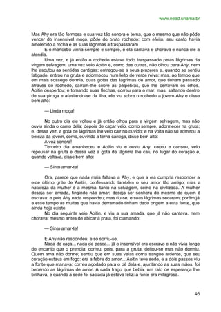 www.nead.unama.br
46
Mas Ahy era tão formosa e sua voz tão sonora e terna, que o mesmo que não pôde
vencer do insensível moço, pôde do bruto rochedo: com efeito, seu canto havia
amolecido a rocha e as suas lágrimas a traspassaram.
E o mancebo vinha sempre e sempre, e ela cantava e chorava e nunca ele a
atendia.
Uma vez, e já então o rochedo estava todo traspassado pelas lágrimas da
virgem selvagem, uma vez veio Aoitin e, como das outras, não olhou para Ahy, nem
lhe escutou as sentidas cantigas; entregou-se a seus prazeres e, quando se sentiu
fatigado, entrou na gruta e adormeceu num leito de verde relva; mas, ao tempo que
em mais sossego dormia, duas gotas das lágrimas de amor, que tinham passado
através do rochedo, caíram-lhe sobre as pálpebras, que lhe cerravam os olhos.
Aoitin despertou; e tomando suas flechas, correu para o mar, mas, saltando dentro
de sua piroga e afastando-se da ilha, ele viu sobre o rochedo a jovem Ahy e disse
bem alto:
— Linda moça!
No outro dia ele voltou e já então olhou para a virgem selvagem, mas não
ouviu ainda o canto dela; depois de caçar veio, como sempre, adormecer na gruta;
e, dessa vez, a gota de lágrimas lhe veio cair no ouvido; e na volta não só admirou a
beleza da jovem, como, ouvindo a terna cantiga, disse bem alto:
A voz sonora!
Terceiro dia amanheceu e Aoitin viu e ouviu Ahy, caçou e cansou, veio
repousar na gruta e dessa vez a gota de lágrima lhe caiu no lugar do coração e,
quando voltava, disse bem alto:
— Sinto amar-te!
Ora, parece que nada mais faltava a Ahy, e que a ela cumpria responder a
este último grito de Aoitin, confessando também o seu amor tão antigo; mas a
natureza da mulher é a mesma, tanto na selvagem, como na civilizada. A mulher
deseja ser amada, fingindo não amar; deseja ser senhora do mesmo de quem é
escrava: e pois Ahy nada respondeu; mas riu-se, e suas lágrimas secaram; porém já
a esse tempo as muitas que havia derramado tinham dado origem a esta fonte, que
ainda hoje existe.
No dia seguinte veio Aoitin, e viu a sua amada, que já não cantava, nem
chorava: mesmo antes de abicar à praia, foi clamando:
— Sinto amar-te!
E Ahy não respondeu, e só sorriu-se.
Nada de caça... nada de pesca... já o insensível era escravo e não vivia longe
do encanto que o prendia: correu, pois, para a gruta, deitou-se mas não dormiu.
Quem ama não dorme; sentiu que em suas veias corria sangue ardente, que seu
coração estava em fogo: era a febre do amor... Aoitin teve sede, e a dois passos viu
a fonte que manava; correu açodado para o pé dela e, ajuntando as suas mãos, foi
bebendo as lágrimas de amor. A cada trago que bebia, um raio de esperança lhe
brilhava, e quando a sede foi saciada já estava feliz: a fonte era milagrosa.
 