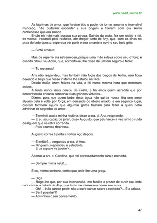 www.nead.unama.br
47
As lágrimas de amor, que haviam tido o poder de tornar amante o insensível
mancebo, não puderam esconder a sua origem e fizeram com que Aoitin
conhecesse que era amado.
Então ele não mais buscou sua piroga. Saindo da gruta, fez um rodeio e foi,
de manso, trepando pelo rochedo, até chegar junto de Ahy, que, com os olhos na
praia do lado oposto, esperava ver partir o seu amante e ouvir o seu belo grito:
— Sinto amar-te!
Mas de repente ela estremeceu, porque uma mão estava sobre seu ombro; e
quando olhou, viu Aoitin, que, sorrindo-se, lhe disse de um tom seguro e terno:
— Tu me amas!
Ahy não respondeu, mas também não fugiu dos braços de Aoitin, nem ficou
devendo o beijo que nesse instante lhe estalou na face.
Desde então foram felizes na vida, e foi numa mesma hora que morreram
ambos.
A fonte nunca mais deixou de existir, e há ainda quem acredite que por
desconhecido encanto conserva duas grandes virtudes...
Dizem, pois, que quem bebe desta água não sai da nossa ilha sem amar
alguém dela e volta, por força, em demanda do objeto amado; e em segundo lugar,
querem também alguns que algumas gotas bastam para fazer a quem bebe
adivinhar os segredos de amor.
— Terminei aqui a minha história, disse a sra. d. Ana, respirando.
— E eu sou capaz de jurar, disse Augusto, que pela terceira vez sinto o ruído
de alguém que se retira correndo.
— Pois examine depressa.
Augusto correu à porta e voltou logo depois.
— E então?... perguntou a sra. d. Ana.
— Ninguém, respondeu o estudante.
— E vê alguém no jardim?...
Apenas a sra. d. Carolina, que vai apressadamente para o rochedo.
— Sempre minha neta!...
E eu, minha senhora, tenho que pedir-lhe uma graça.
— Diga.
— Rogo-lhe que, por sua intervenção, me facilite o prazer de ouvir sua linda
neta cantar a balada de Ahy, que tanto me interessou com o seu amor.
— Oh! ... Não carece pedir: não a ouve cantar sobre o rochedo?... É a balada.
— Será possível?!
— Adivinhou o seu pensamento.
 