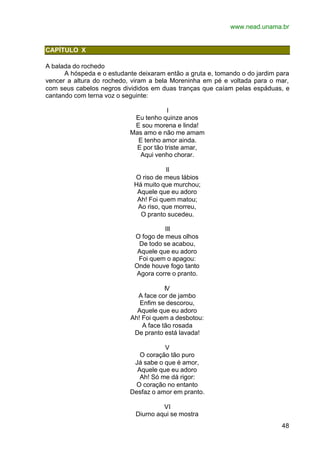www.nead.unama.br
48
CAPÍTULO X
A balada do rochedo
A hóspeda e o estudante deixaram então a gruta e, tomando o do jardim para
vencer a altura do rochedo, viram a bela Moreninha em pé e voltada para o mar,
com seus cabelos negros divididos em duas tranças que caíam pelas espáduas, e
cantando com terna voz o seguinte:
I
Eu tenho quinze anos
E sou morena e linda!
Mas amo e não me amam
E tenho amor ainda.
E por tão triste amar,
Aqui venho chorar.
II
O riso de meus lábios
Há muito que murchou;
Aquele que eu adoro
Ah! Foi quem matou;
Ao riso, que morreu,
O pranto sucedeu.
III
O fogo de meus olhos
De todo se acabou,
Aquele que eu adoro
Foi quem o apagou:
Onde houve fogo tanto
Agora corre o pranto.
IV
A face cor de jambo
Enfim se descorou,
Aquele que eu adoro
Ah! Foi quem a desbotou:
A face tão rosada
De pranto está lavada!
V
O coração tão puro
Já sabe o que é amor,
Aquele que eu adoro
Ah! Só me dá rigor:
O coração no entanto
Desfaz o amor em pranto.
VI
Diurno aqui se mostra
 