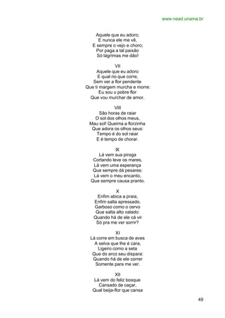 www.nead.unama.br
49
Aquele que eu adoro;
E nunca ele me vê,
E sempre o vejo e choro;
Por paga a tal paixão
Só lágrimas me dão!
VII
Aquele que eu adoro
E qual rio que corre,
Sem ver a flor pendente
Que ti margem murcha e morre:
Eu sou u pobre flor
Que vou murchar de amor.
VIII
São horas de raiar
O sol dos olhos meus,
Mau sol! Queima a florzinha
Que adora os olhos seus:
Tempo é do sol raiar
E é tempo de chorar.
IX
Lá vem sua piroga
Cortando leve os mares,
Lá vem uma esperança
Que sempre dá pesares:
Lá vem o meu encanto,
Que sempre causa pranto.
X
Enfim abica a praia,
Enfim salta apressado.
Garboso como o cervo
Que salta alto valado:
Quando há de ele cá vir
Só pra me ver sorrir?
XI
Lá corre em busca de aves
A selva que lhe é cara,
Ligeiro como a seta
Que do arco seu dispara:
Quando há de ele correr
Somente para me ver.
XII
Lá vem do feliz bosque
Cansado de caçar,
Qual beija-flor que cansa
 