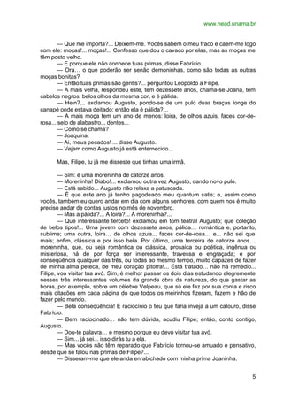 www.nead.unama.br
5
— Que me importa?... Deixem-me. Vocês sabem o meu fraco e caem-me logo
com ele: moças!... moças!... Confesso que dou o cavaco por elas, mas as moças me
têm posto velho.
— E porque ele não conhece tuas primas, disse Fabrício.
— Ora… o que poderão ser senão demoninhas, como são todas as outras
moças bonitas?
— Então tuas primas são gentis?... perguntou Leopoldo a Filipe.
— A mais velha, respondeu este, tem dezessete anos, chama-se Joana, tem
cabelos negros, belos olhos da mesma cor, e é pálida.
— Hein?... exclamou Augusto, pondo-se de um pulo duas braças longe do
canapé onde estava deitado: então ela é pálida?...
— A mais moça tem um ano de menos: loira, de olhos azuis, faces cor-de-
rosa... seio de alabastro... dentes...
— Como se chama?
— Joaquina.
— Ai, meus pecados! ... disse Augusto.
— Vejam como Augusto já está enternecido...
Mas, Filipe, tu já me disseste que tinhas uma irmã.
— Sim: é uma moreninha de catorze anos.
— Moreninha! Diabo!... exclamou outra vez Augusto, dando novo pulo.
— Está sabido... Augusto não relaxa a patuscada.
— É que este ano já tenho pagodeado meu quantum satis; e, assim como
vocês, também eu quero andar em dia com alguns senhores, com quem nos é muito
preciso andar de contas justos no mês de novembro.
— Mas a pálida?... A loira?... A moreninha?...
— Que interessante terceto! exclamou em tom teatral Augusto; que coleção
de belos tipos!... Uma jovem com dezessete anos, pálida… romântica e, portanto,
sublime; uma outra, loira… de olhos azuis... faces cor-de-rosa… e... não sei que
mais; enfim, clássica e por isso bela. Por último, uma terceira de catorze anos…
moreninha, que, ou seja romântica ou clássica, prosaica ou poética, ingênua ou
misteriosa, há de por força ser interessante, travessa e engraçada; e por
conseqüência qualquer das três, ou todas ao mesmo tempo, muito capazes de fazer
de minha alma peteca, de meu coração pitorra!... Está tratado… não há remédio...
Filipe, vou visitar tua avó. Sim, é melhor passar os dois dias estudando alegremente
nesses três interessantes volumes da grande obra da natureza, do que gastar as
horas, por exemplo, sobre um célebre Velpeau, que só ele faz por sua conta e risco
mais citações em cada página do que todos os meirinhos fizeram, fazem e hão de
fazer pelo mundo.
— Bela conseqüência! É raciocínio o teu que faria inveja a um calouro, disse
Fabrício.
— Bem raciocinado… não tem dúvida, acudiu Filipe; então, conto contigo,
Augusto.
— Dou-te palavra… e mesmo porque eu devo visitar tua avó.
— Sim... já sei... isso dirás tu a ela.
— Mas vocês não têm reparado que Fabrício tornou-se amuado e pensativo,
desde que se falou nas primas de Filipe?...
— Disseram-me que ele anda enrabichado com minha prima Joaninha.
 