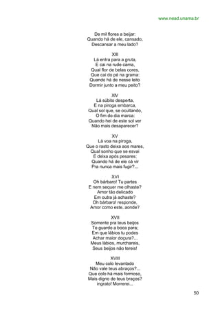 www.nead.unama.br
50
De mil flores a beijar:
Quando há de ele, cansado,
Descansar a meu lado?
XIII
Lá entra para a gruta,
E cai na rude cama,
Qual flor de belas cores,
Que cai do pé na grama:
Quando há de nesse leito
Dormir junto a meu peito?
XIV
Lá súbito desperta,
E na piroga embarca,
Qual sol que, se ocultando,
O fim do dia marca:
Quando hei de este sol ver
Não mais desaparecer?
XV
Lá voa na piroga,
Que o rasto deixa aos mares,
Qual sonho que se esvai
E deixa após pesares:
Quando há de ele cá vir
Pra nunca mais fugir?...
XVI
Oh bárbaro! Tu partes
E nem sequer me olhaste?
Amor tão delicado
Em outra já achaste?
Oh bárbaro! responde,
Amor como este, aonde?
XVII
Somente pra teus beijos
Te guardo a boca para;
Em que lábios tu podes
Achar maior doçura?...
Meus lábios, murchareis,
Seus beijos não tereis!
XVIII
Meu colo levantado
Não vale teus abraços?...
Que colo há mais formoso,
Mais digno de teus braços?
ingrato! Morrerei...
 