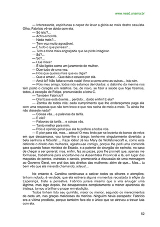 www.nead.unama.br
52
— Interessante, espirituosa e capaz de levar a glória ao mais destro casuísta.
Olha, Fabrício vê-se doido com ela.
— Só isto?...
— Acho-a bonita.
— Nada mais?...
— Tem voz muito agradável.
— É tudo o que pensas?...
— Tem a boca mais engraçada que se pode imaginar.
— Só?...
— Só?...
— Que mais?
— É tão ligeira como um juramento de mulher.
— Dize tudo de uma vez.
— Pois que queres mais que eu diga?
— Que a amas!... Que dás o cavaco por ela.
— Amá-la? Não faltava mais nada! Amo-a como amo as outras.., isto sim.
— Pois meu amigo, todos nós estamos derrotados: o diabinho da menina nos
tem posto o coração em retalhos. Se, de novo, se fizer a saúde que hoje fizemos,
todos, à exceção de Felipe, pronunciarão a letra C.
— Também Fabrício?
— Ora! Esse está doente... perdido... doido enfim! E ela?
— Zomba de todos nós; cada cumprimento que lhe endereçamos paga ela
com uma resposta que não tem troco e que nos racha de meio a meio. Tu ainda lhe
não disseste nada?
— Coisas vãs... e palavras da tarifa.
— E ela?
— Palavras da tarifa… e coisas vãs.
— Tanto melhor para mim.
— Pois é opinião geral que ela te prefere a todos nós.
— E pior para ela, mas... adeus! O meu lindo par se levanta do banco de relva
em que descansava, vou tomar-lhe o braço; tenho-me singularmente divertido: a
bela senhora é filósofa! ... Faze idéia! Já leu Mary de Wollstonecraft e, como esta
defende o direito das mulheres, agastou-se comigo, porque lhe pedi uma comenda
para quando fosse ministra de Estado, e a patente de cirurgião de exército, no caso
de chegar a ser general; mas, enfim, fez as pazes, pois lhe prometi que, apenas me
formasse, trabalharia para encartar-me na Assembléia Provincial e lá, em lugar das
maçadas de pontes, estradas e canais, promoveria a discussão de uma mensagem
ao Governo Geral, em prol dos tais direitos das mulheres; além de que... Mas... tu
bem vês que ela me está chamando; adeus!...
No entanto d. Carolina continuava a cativar todos os olhares e atenções;
tinham notado, é verdade, que ela estivera alguns momentos recostada à efígie da
Esperança, triste e pensativa. Fabrício jurava mesmo que a vira enxugar uma
lágrima, mas logo depois, lhe desaparecera completamente a menor aparência de
tristeza, tornou a brilhar o prazer em ebulição.
Todos tinham tido seu quinhão, maior ou menor, segundo os merecimentos
de cada um, nas graças maliciosas da menina. Ninguém havia escapado: Fabrício
era a vítima predileta, porque também fora ele o único que se atreveu a travar luta
com ela.
 