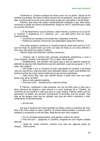 www.nead.unama.br
53
Finalmente d. Carolina acabava de entrar outra vez no jardim, depois de ter
cantado sua balada. De todos os lados soavam-lhe os parabéns, mas ela escapou a
eles, correndo para junto de uma roseira toda corada por suas belas e rubras flores.
Fabrício, que ainda não estava suficientemente castigado e que, além disso,
começava a gostar seu tantum da Moreninha, dirigiu-se com d. Joaninha para o lado
em que ela se achava.
— É decididamente o que eu pensava, disse Fabrício, quando se viu ao pé de
d. Carolina; e dirigindo-se a d. Joaninha: sim... sua bela prima ama as rosas,
exclusivamente.
— Conforme as ocasiões e circunstâncias, respondeu a menina.
— Poderia eu merecer a honra de uma explicação? perguntou Fabrício.
Com toda a justiça e, continuou d. Carolina rindo-se, tanto mais que foi a V.S.a
que me dirigi. Eu queria dizer que entre um beijo de frade ou um cravo defunto e
uma rosa, não hesito em preferir a última.
Fabrício fingiu não entender a alusão e continuou:
— Todavia não é sempre bem pensada semelhante preferência; a rosa é
como a beleza: encanta, mas espinha! V.S.a o sabe, não é assim?
— Perfeitamente, mas também não ignoro que a rosa só espinha quando se
defende de alguma mão impertinente que vem perturbar a paz de que goza; V. S.a
o
sabe, não é assim?
— Oh! Então a sra. d. Carolina foi bem imprudente em quebrar o pé dessa
rosa com que brinca, expondo assim seus delicados dedos: e bem cruel também em
fazê-la murchar de inveja, tendo-a defronte de seu formoso semblante.
— Pela minha vida, meu caro senhor! Nunca vi pedir uma rosa com tanta
graça: quer servir-se dela?
— Seria a mais apetecível glória...
— Pois aqui a tem... Querido primo, nada de ciúmes.
E Fabrício, recebendo o belo presente, em vez de olhar para a mão que o
dava, atentava em êxtase o rosto moreno e o sorrir malicioso de d. Carolina. Ao
momento de se encontrar a mão que dava e a que recebia, Fabrício sentiu que lhe
apertavam os dedos; seu primeiro pensamento foi acreditar que era amado, mas
logo se lhe apagou esse raio de vaidade, pois que ele retirou vivamente a mão,
exclamando involuntariamente:
— Ai! Feri-me!...
Era que a travessa lhe havia apertado os dedos contra os espinhos da rosa.
Mas a flor tinha caído na relva: Fabrício, já menos desconcertado, a levantou com
presteza; e encarando a irmã de Filipe, disse-lhe em tom meio vingativo:
— Foi um combate sanguinolento, mas ganhei o prêmio da vitória!
— Pois feriu-se?… perguntou d. Carolina, chegando-se com fingido cuidado
para ele.
— Nada foi, minha senhora: comprei uma rosa por algumas gotas de
sangue... Valeu a pena.
 
