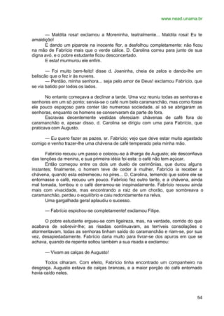 www.nead.unama.br
54
— Maldita rosa! exclamou a Moreninha, teatralmente... Maldita rosa! Eu te
amaldiçôo!
E dando um piparote na inocente flor, a desfolhou completamente: não ficou
na mão de Fabrício mais que o verde cálice. D. Carolina correu para junto de sua
digna avó, e o pobre estudante ficou desconcertado.
E esta! murmurou ele enfim.
— Foi muito bem-feito! disse d. Joaninha, cheia de zelos e dando-lhe um
beliscão que o fez ir às nuvens.
— Perdão, minha senhora... seja pelo amor de Deus! exclamou Fabrício, que
se via batido por todos os lados.
No entanto começava a declinar a tarde. Uma voz reuniu todas as senhoras e
senhores em um só ponto; servia-se o café num belo caramanchão, mas como fosse
ele pouco espaçoso para conter tão numerosa sociedade, aí só se abrigaram as
senhoras, enquanto os homens se conservaram da parte de fora.
Escravas decentemente vestidas ofereciam chávenas de café fora do
caramanchão e, apesar disso, d. Carolina se dirigiu com uma para Fabrício, que
praticava com Augusto.
— Eu quero fazer as pazes, sr. Fabrício; vejo que deve estar muito agastado
comigo e venho trazer-lhe uma chávena de café temperado pela minha mão.
Fabrício recuou um passo e colocou-se à ilharga de Augusto; ele desconfiava
das tenções da menina, e sua primeira idéia foi esta: o café não tem açúcar.
Então começou entre os dois um duelo de cerimônias, que durou alguns
instantes; finalmente, o homem teve de ceder à mulher, Fabrício ia receber a
chávena, quando esta estremeceu no pires... D. Carolina, temendo que sobre ele se
entornasse o café, recuou um pouco. Fabrício fez outro tanto, e a chávena, ainda
mal tomada, tombou e o café derramou-se inopinadamente. Fabrício recuou ainda
mais com vivacidade, mas encontrando a raiz de um chorão, que sombreava o
caramanchão, perdeu o equilíbrio e caiu redondamente na relva.
Uma gargalhada geral aplaudiu o sucesso.
— Fabrício espichou-se completamente! exclamou Filipe.
O pobre estudante ergueu-se com ligeireza, mas, na verdade, corrido do que
acabava de sobrevir-lhe; as risadas continuavam, as terríveis consolações o
atormentavam, todas as senhoras tinham saído do caramanchão e riam-se, por sua
vez, desapiedadamente. Fabrício daria muito para livrar-se dos apuros em que se
achava, quando de repente soltou também a sua risada e exclamou:
— Vivam as calças de Augusto!
Todos olharam. Com efeito, Fabrício tinha encontrado um companheiro na
desgraça. Augusto estava de calças brancas, e a maior porção do café entornado
havia caído neles.
 