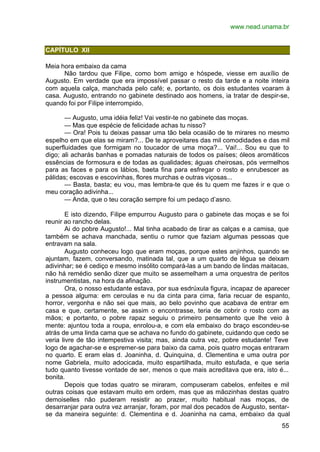 www.nead.unama.br
55
CAPÍTULO XII
Meia hora embaixo da cama
Não tardou que Filipe, como bom amigo e hóspede, viesse em auxílio de
Augusto. Em verdade que era impossível passar o resto da tarde e a noite inteira
com aquela calça, manchada pelo café; e, portanto, os dois estudantes voaram à
casa. Augusto, entrando no gabinete destinado aos homens, ia tratar de despir-se,
quando foi por Filipe interrompido.
— Augusto, uma idéia feliz! Vai vestir-te no gabinete das moças.
— Mas que espécie de felicidade achas tu nisso?
— Ora! Pois tu deixas passar uma tão bela ocasião de te mirares no mesmo
espelho em que elas se miram?... De te aproveitares das mil comodidades e das mil
superfluidades que formigam no toucador de uma moça?... Vai!... Sou eu que to
digo; ali acharás banhas e pomadas naturais de todos os países; óleos aromáticos
essências de formosura e de todas as qualidades; águas cheirosas, pós vermelhos
para as faces e para os lábios, baeta fina para esfregar o rosto e enrubescer as
pálidas; escovas e escovinhas, flores murchas e outras viçosas...
— Basta, basta; eu vou, mas lembra-te que és tu quem me fazes ir e que o
meu coração adivinha...
— Anda, que o teu coração sempre foi um pedaço d’asno.
E isto dizendo, Filipe empurrou Augusto para o gabinete das moças e se foi
reunir ao rancho delas.
Ai do pobre Augusto!... Mal tinha acabado de tirar as calças e a camisa, que
também se achava manchada, sentiu o rumor que faziam algumas pessoas que
entravam na sala.
Augusto conheceu logo que eram moças, porque estes anjinhos, quando se
ajuntam, fazem, conversando, matinada tal, que a um quarto de légua se deixam
adivinhar; se é cediço e mesmo insólito compará-las a um bando de lindas maitacas,
não há remédio senão dizer que muito se assemelham a uma orquestra de peritos
instrumentistas, na hora da afinação.
Ora, o nosso estudante estava, por sua esdrúxula figura, incapaz de aparecer
a pessoa alguma: em ceroulas e nu da cinta para cima, faria recuar de espanto,
horror, vergonha e não sei que mais, ao belo povinho que acabava de entrar em
casa e que, certamente, se assim o encontrasse, teria de cobrir o rosto com as
mãos; e portanto, o pobre rapaz seguiu o primeiro pensamento que lhe veio à
mente: ajuntou toda a roupa, enrolou-a, e com ela embaixo do braço escondeu-se
atrás de uma linda cama que se achava no fundo do gabinete, cuidando que cedo se
veria livre de tão intempestiva visita; mas, ainda outra vez, pobre estudante! Teve
logo de agachar-se e espremer-se para baixo da cama, pois quatro moças entraram
no quarto. E eram elas d. Joaninha, d. Quinquina, d. Clementina e uma outra por
nome Gabriela, muito adocicada, muito espartilhada, muito estufada, e que seria
tudo quanto tivesse vontade de ser, menos o que mais acreditava que era, isto é...
bonita.
Depois que todas quatro se miraram, compuseram cabelos, enfeites e mil
outras coisas que estavam muito em ordem, mas que as mãozinhas destas quatro
demoiselles não puderam resistir ao prazer, muito habitual nas moças, de
desarranjar para outra vez arranjar, foram, por mal dos pecados de Augusto, sentar-
se da maneira seguinte: d. Clementina e d. Joaninha na cama, embaixo da qual
 