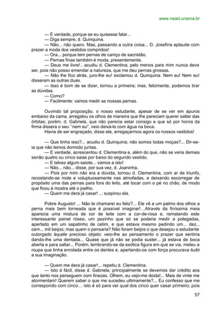 www.nead.unama.br
57
— E verdade, porque se eu quisesse falar...
— Diga sempre, d. Quinquina.
— Não... não quero. Mas, passando a outra coisa... D. Josefina aplaude com
prazer a moda dos vestidos compridos!
— Ora... porque tem pernas de caniço de sacristão.
— Pernas finas também é moda, presentemente.
— Deus me livre!…acudiu d. Clementina; pelo menos para mim nunca deve
ser, pois não posso emendar a natureza, que me deu pernas grossas.
— Não lhe fico atrás, juro-lhe eu! exclamou d. Quinquina. Nem eu! Nem eu!
disseram as outras duas.
— Isso é bom de se dizer, tornou a primeira; mas, felizmente, podemos tirar
as dúvidas.
— Como?
— Facilmente: vamos medir as nossas pernas.
Ouvindo tal proposição, o nosso estudante, apesar de se ver em apuros
embaixo da cama, arregalou os olhos de maneira que lhe pareciam querer saltar das
órbitas; porém, d. Gabriela, que não parecia estar consigo e que só por honra da
firma dissera o seu ‘‘nem eu", veio deixá-lo com água na boca.
Havia de ser engraçado, disse ela, arregaçarmos agora os nossos vestidos!
— Que tinha isso?... acudiu d. Quinquina; não somos todas moças?... Dir-se-
ia que não temos dormido juntas.
— E verdade, acrescentou d. Clementina e, além do que, não se veria demais
senão quatro ou cinco saias por baixo do segundo vestido.
— E talvez algum saiote... vamos a isto!
— Não... não... disse, por sua vez, d. Joaninha.
— Pois por mim não era a dúvida, tornou d. Clementina, com ar de triunfo,
recostando-se mole e voluptuosamente nas almofadas, e deixando escorregar de
propósito uma das pernas para fora do leito, até tocar com o pé no chão, de modo
que ficou à mostra até o joelho.
— Quem me dera já casar! ... suspirou ela.
Pobre Augusto! ... Não te chamarei eu feliz?... Ele vê a um palmo dos olhos a
perna mais bem torneada que é possível imaginar!…Através da finíssima meia
aparecia uma mistura de cor de leite com a cor-de-rosa e, rematando este
interessante painel róseo, um pezinho que só se poderia medir a polegadas,
apertado em um sapatinho de cetim, e que estava mesmo pedindo um... dez...
cem... mil beijos; mas quem o pensaria? Não foram beijos o que desejou o estudante
outorgado àquele precioso objeto: veio-lhe ao pensamento o prazer que sentiria
dando-lhe uma dentada... Quase que já não se podia suster... já estava de boca
aberta e para saltar... Porém, lembrando-se da exótica figura em que se via, meteu a
roupa que tinha enrolada entre os dentes e, apertando-os com força procurava iludir
a sua imaginação.
— Quem me dera já casar!... repetiu d. Clementina.
— Isto é fácil, disse d. Gabriela; principalmente se devemos dar crédito aos
que tanto nos perseguem com finezas. Olhem, eu vejo-me doida!... Mais de vinte me
atormentam! Querem saber o que me sucedeu ultimamente?... Eu confesso que me
correspondo com cinco… isto é só para ver qual dos cinco quer casar primeiro; pois
 